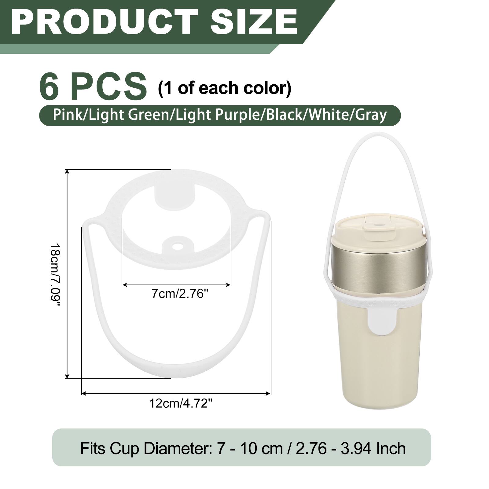 PRODUCT SIZE

6 PCS (1 of each color) Pink/Light Green/Light Purple/Black/White/Gray

18cm/7.09" .60 7cm/2.76" 12cm/4.72"

Fits Cup Diameter: 7 - 10 cm / 2.76 - 3.94 cm