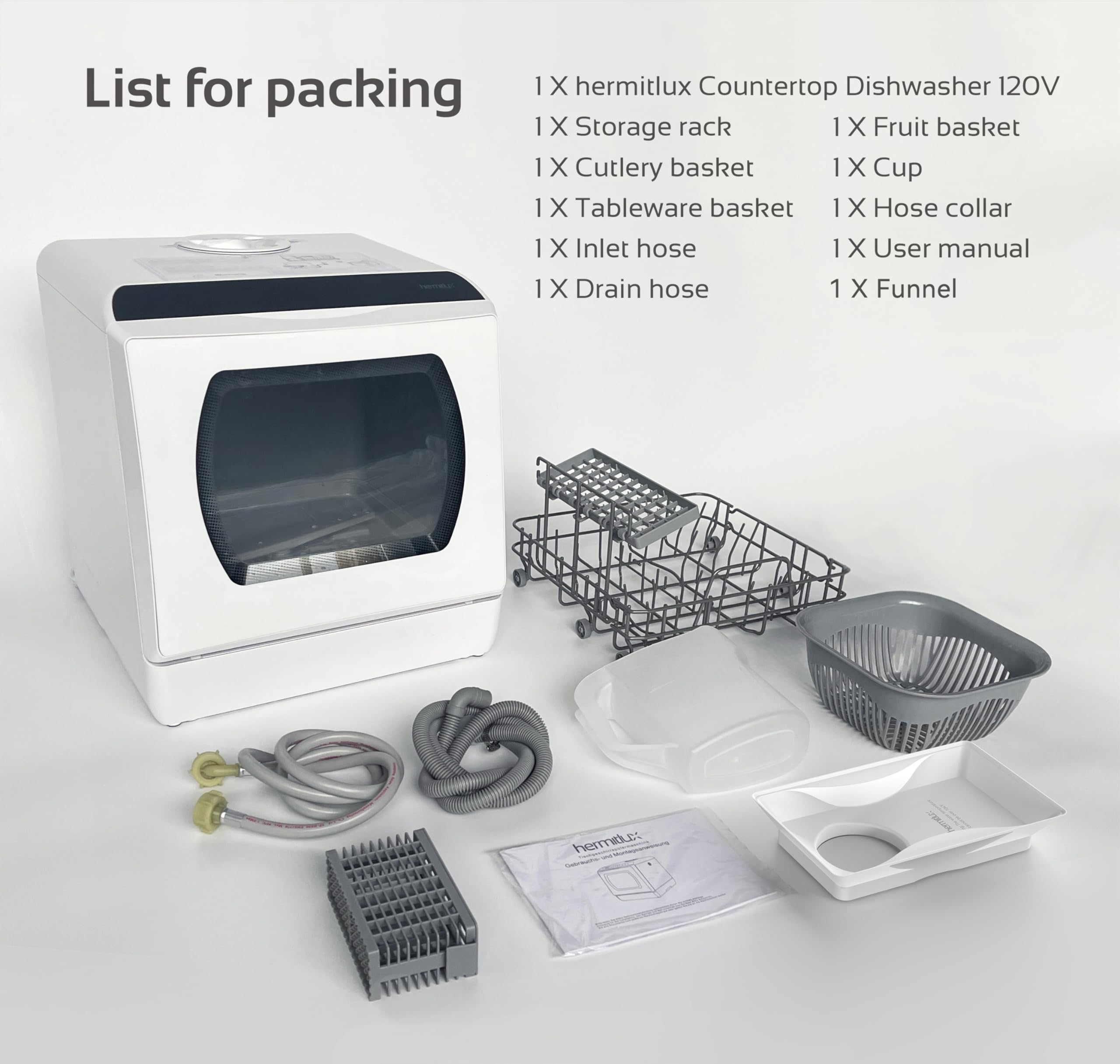 List for packing

1 X hermitlux Countertop Dishwasher 120V  
1 X Storage rack  
1 X Fruit basket  
1 X Cutlery basket  
1 X Tableware basket  
1 X Cup  
1 X Hose collar  
1 X Inlet hose  
1 X Drain hose  
1 X Funnel  
1 X User manual