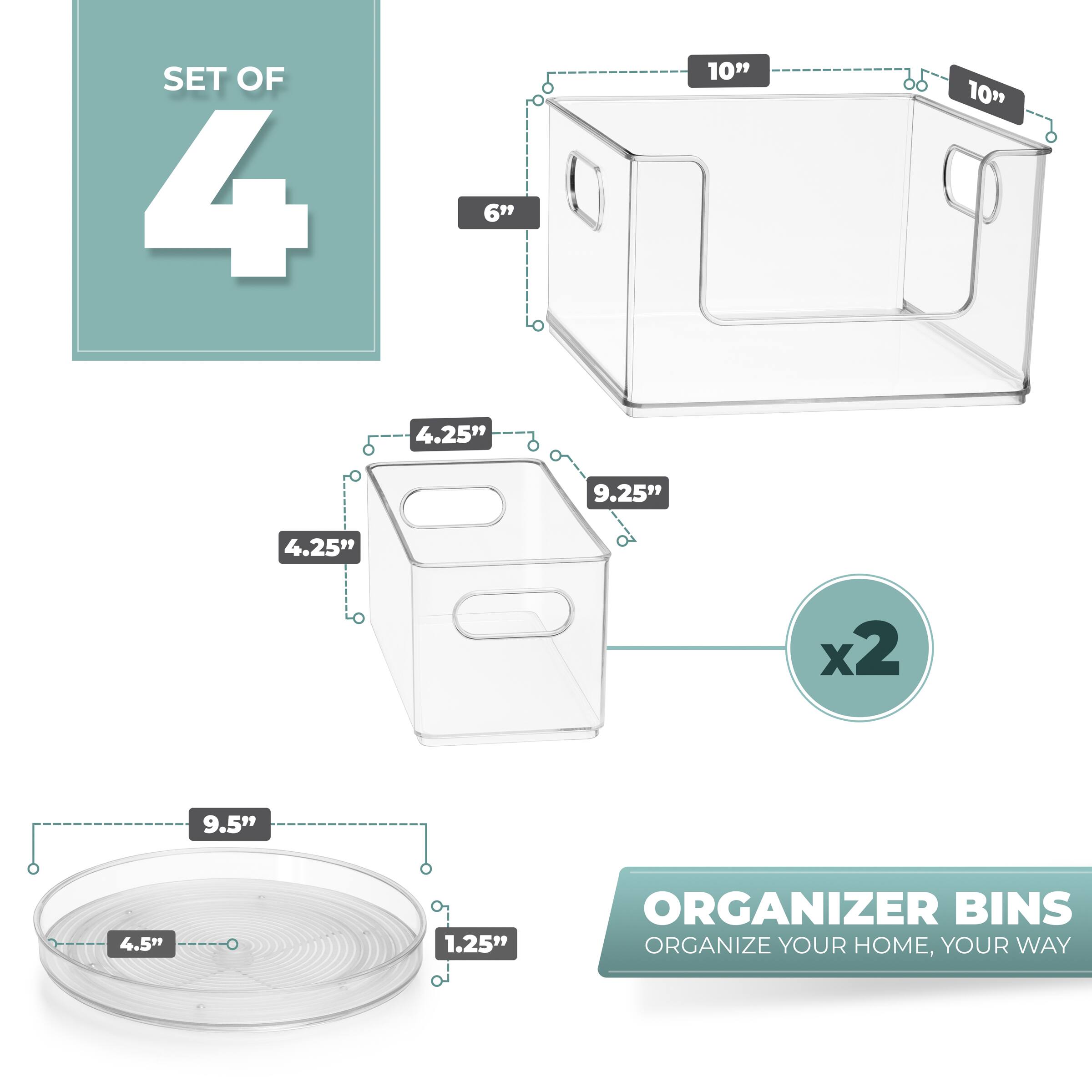 SET OF 4

- 10" x 10" x 6"
- 9.25" x 4.25" x 4.25" x2
- 9.5" x 4.5" x 1.25"

ORGANIZER BINS
ORGANIZE YOUR HOME, YOUR WAY