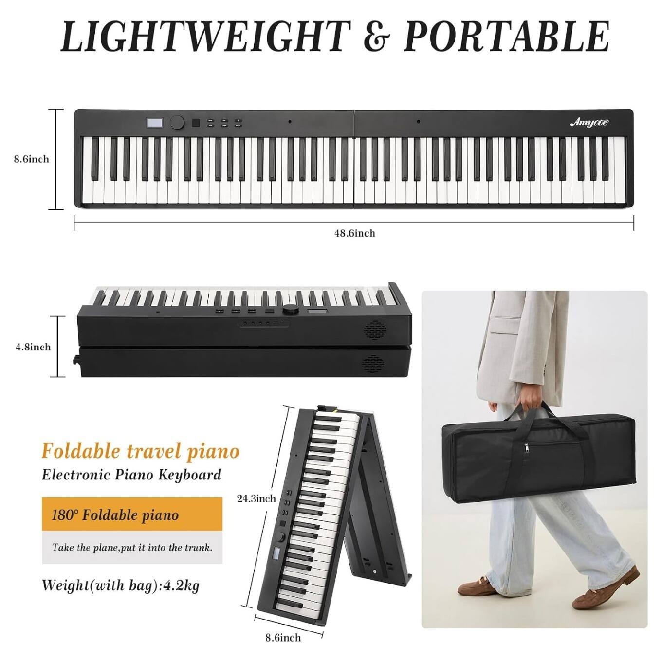 LIGHTWEIGHT & PORTABLE

Foldable travel piano  
Electronic Piano Keyboard

180° Foldable piano  
Take the plane, put it into the trunk.

Weight (with bag): 4.2kg

8.6inch  
48.6inch  
4.8inch  
24.3inch