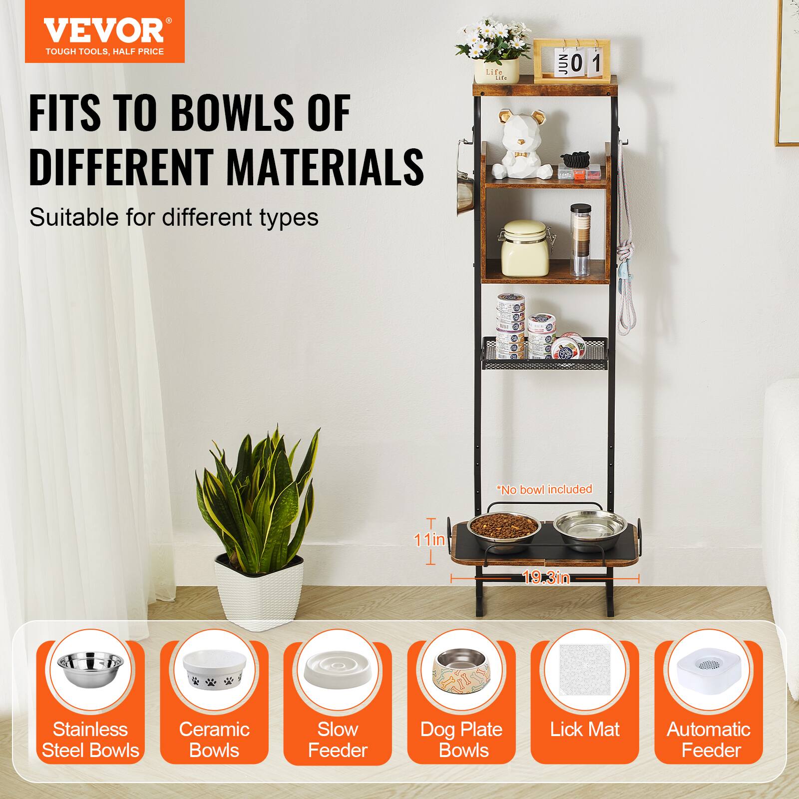 VEVOR  
TOUGH TOOLS, HALF PRICE  

FITS TO BOWLS OF DIFFERENT MATERIALS  
Suitable for different types  

*No bowl included  

Stainless Steel Bowls  
Ceramic Bowls  
Slow Feeder  
Dog Plate Bowls  
Lick Mat  
Automatic Feeder  

T 11in  
19.3in