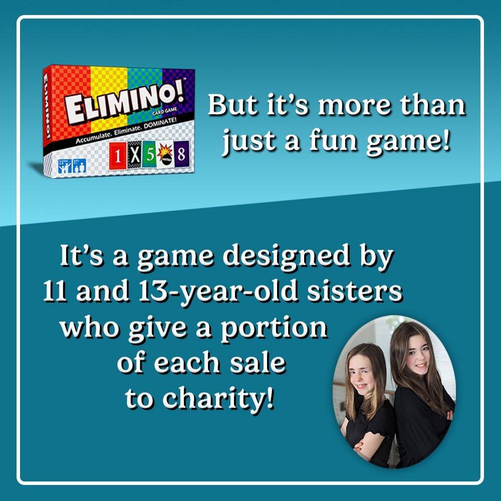 ELIMINO! ELIMINO! DOMINATE! CARD GAME  
But it's more than just a fun game!  
1 X 5 8 bona  
It's a game designed by 11 and 13-year-old sisters who give a portion of each sale to charity!