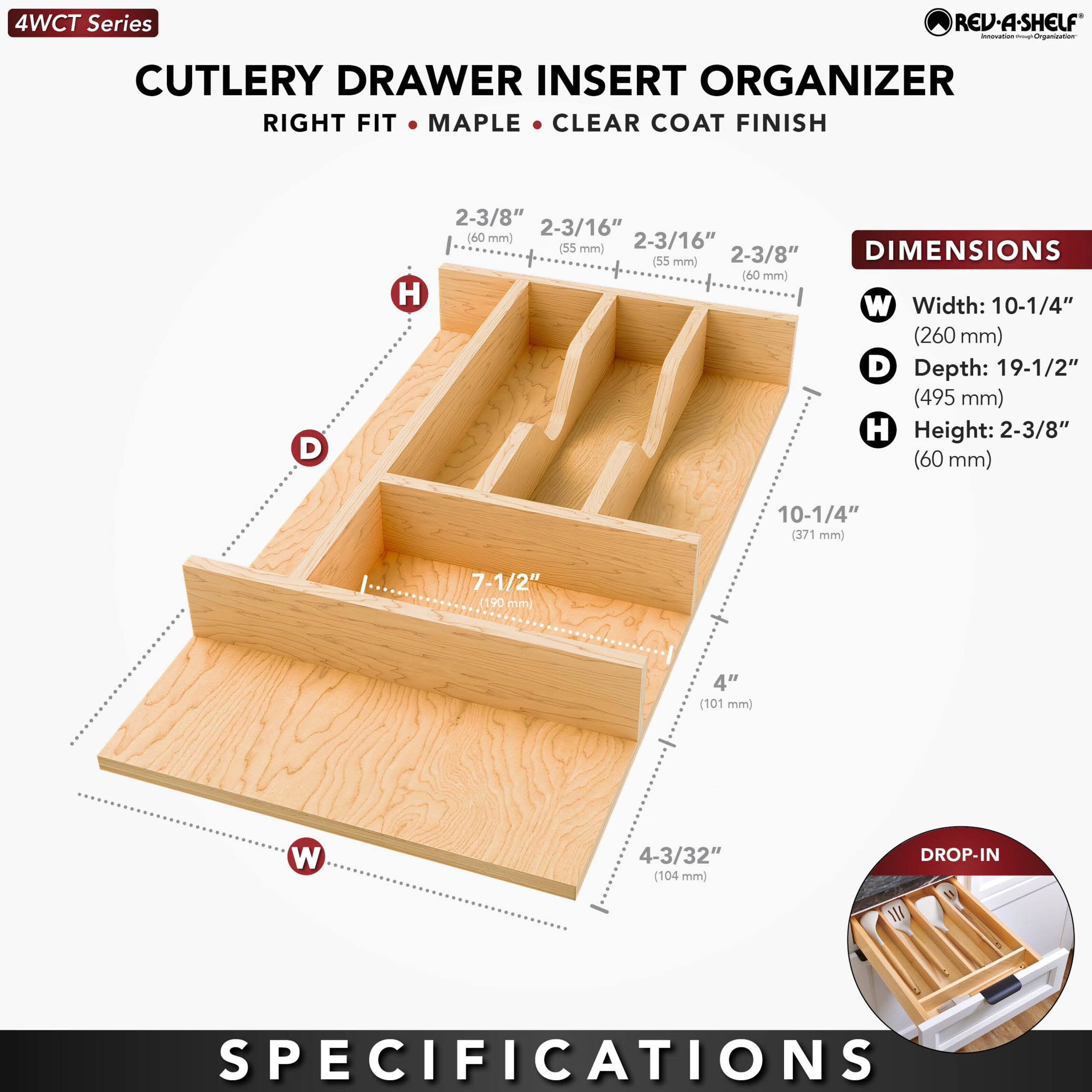 4WCT Series  
CUTLERY DRAWER INSERT ORGANIZER  
RIGHT FIT • MAPLE • CLEAR COAT FINISH  

DIMENSIONS  
- Width: 10-1/4" (260 mm)  
- Depth: 19-1/2" (495 mm)  
- Height: 2-3/8" (60 mm)  

DROP-IN SPECIFICATIONS  
- 2-3/8" (60 mm)  
- 2-3/16" (55 mm)  
- 7-1/2" (190 mm)  
- 4" (101 mm)  
- 4-3/32" (104 mm)