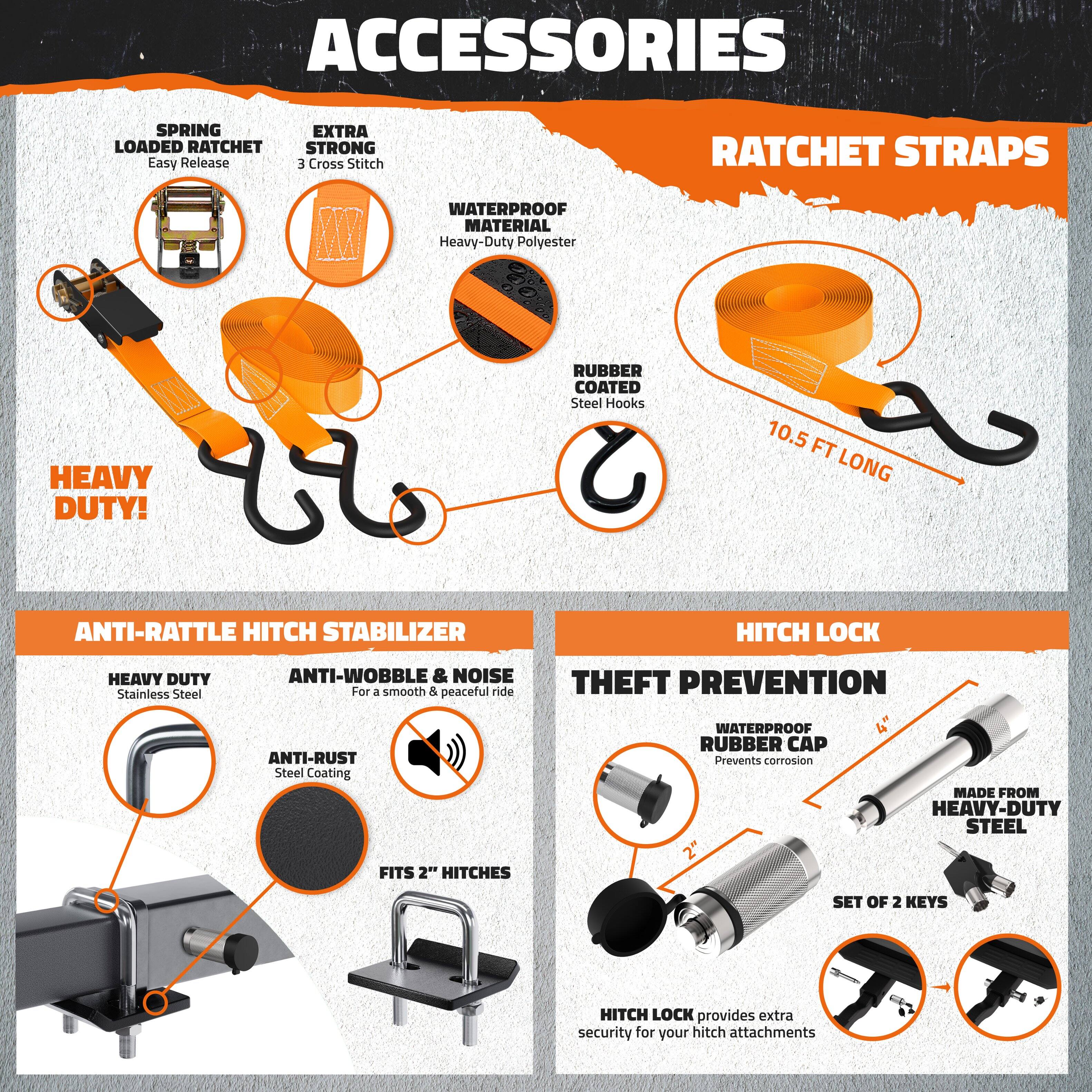 **ACCESSORIES**

- **RATCHET STRAPS**
  - **SPRING LOADED RATCHET**
    - Easy Release
  - **EXTRA STRONG**
    - 3 Cross Stitch
  - **WATERPROOF MATERIAL**
    - Heavy-Duty Polyester
  - **RUBBER COATED**
    - Steel Hooks
  - **10.5 FT LONG**

- **ANTI-RATTLE HITCH STABILIZER**
  - **HEAVY DUTY**
    - Stainless Steel
  - **ANTI-WOBBLE & NOISE**
    - For a smooth & peaceful ride
  - **ANTI-RUST**
    - Steel Coating
  - **FITS 2" HITCHES**

- **HITCH LOCK**
  - **THEFT PREVENTION**
    - WATERPROOF RUBBER CAP
      - Prevents corrosion
  - **MADE FROM HEAVY-DUTY STEEL**
  - **SET OF 2 KEYS**
    - HITCH LOCK provides extra security for your hitch attachments

**HEAVY DUTY!**