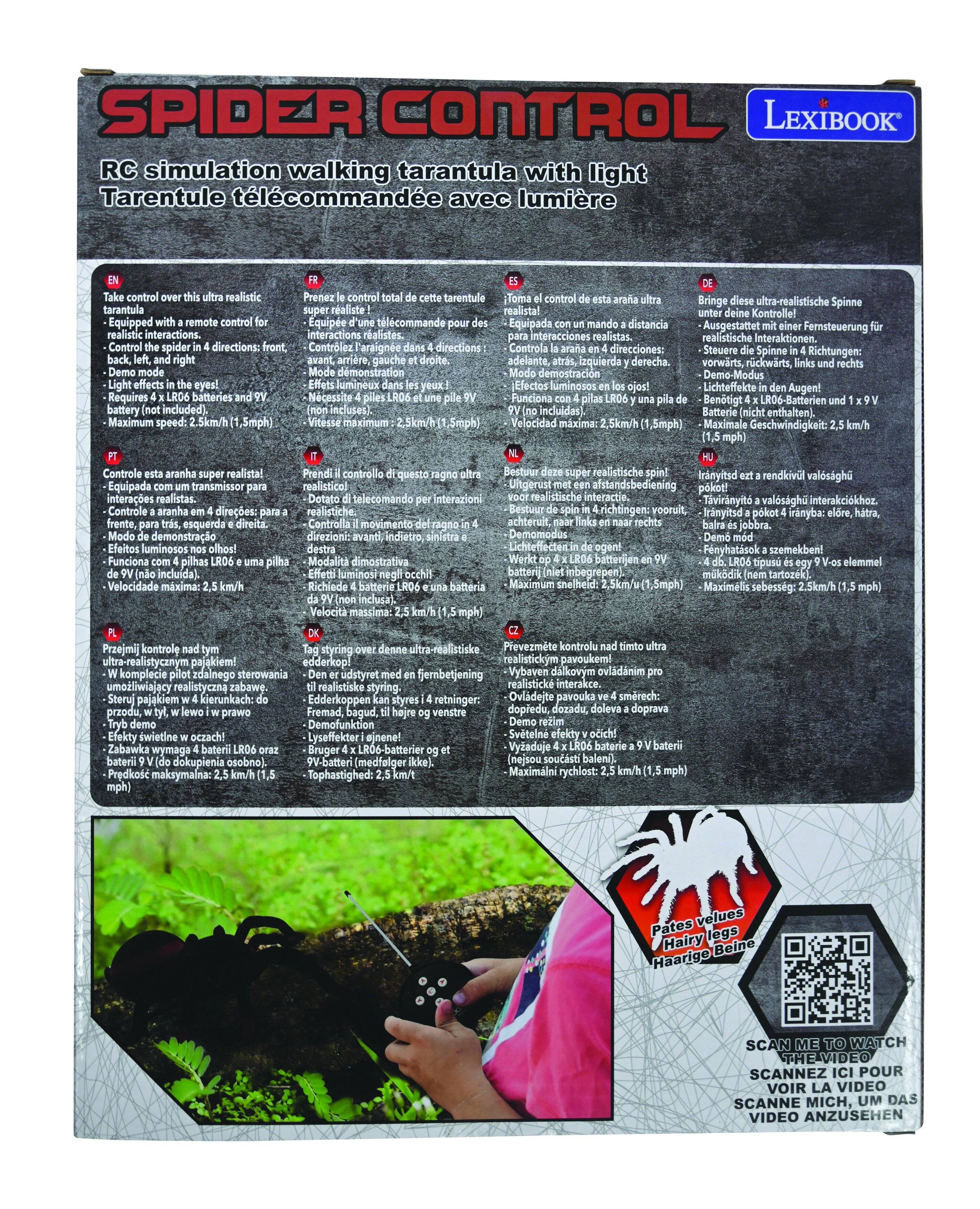 **SPIDER CONTROL**

**LEXIBOOK**

**RC simulation walking tarantula with light**  
*Tarentule télécommandée avec lumière*

---

**EN**  
Take control over this ultra realistic tarantula with a remote control for realistic interactions.  
- Control the spider in 4 directions: front, back, left, and right  
- Demo mode  
- Light effects in the eyes!  
- Requires 4 x LR06 batteries and 9V battery (not included)  
- Maximum speed: 2.5 km/h (1.5 mph)

---

**FR**  
Prenez le contrôle total de cette tarantule ultra réaliste !  
- Équipé d'une télécommande pour des interactions réalistes.  
- Contrôlez la tarantule dans 4 directions : avant, arrière, gauche et droite.  
- Mode démonstration  
- Effets lumineux dans les yeux !  
- Fonctionne avec 4 piles LR06 et une pile 9V (non incluses)  
- Vitesse maximum : 2,5 km/h (1,5 mph)

---

**ES**  
Toma el control de esta tarántula ultra realista!  
