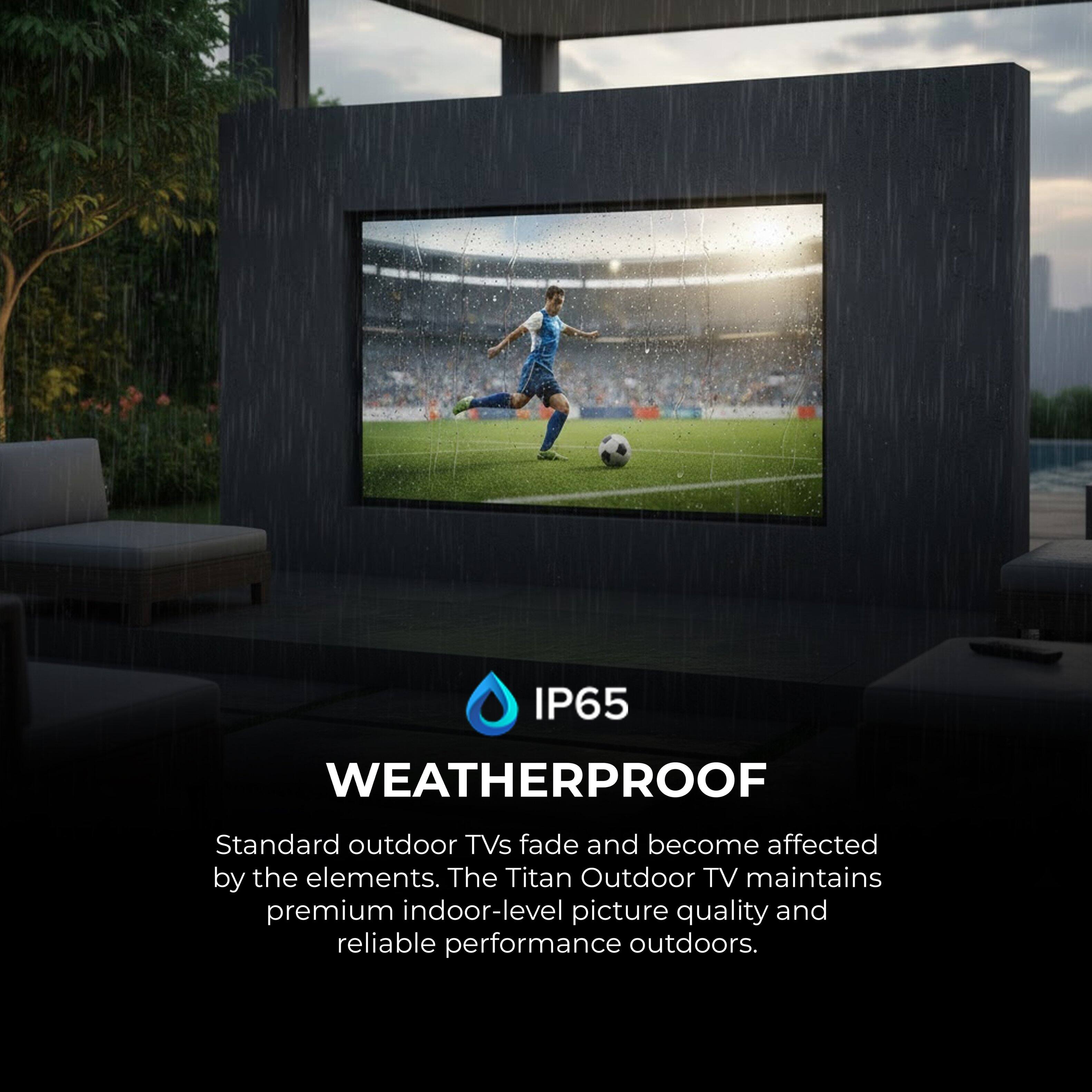 IP65  
WEATHERPROOF  
Standard outdoor TVs fade and become affected by the elements. The Titan Outdoor TV maintains premium indoor-level picture quality and reliable performance outdoors.