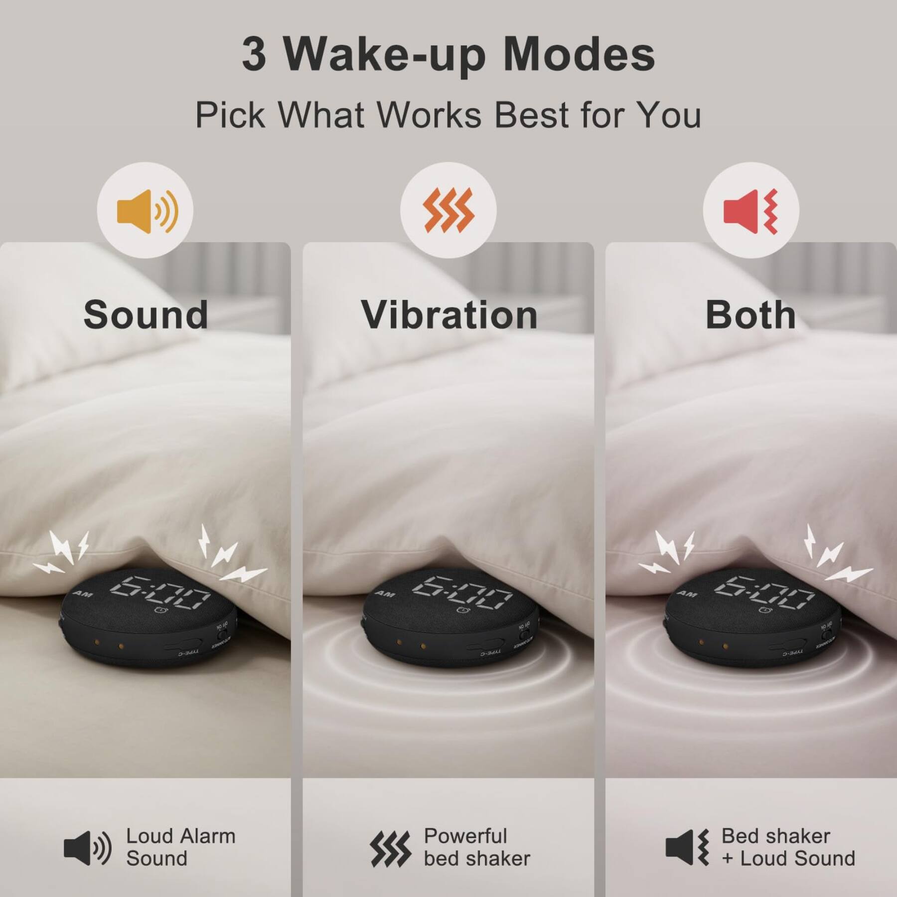 3 Wake-up Modes  
Pick What Works Best for You

Sound  
Vibration  
Both  

AM 6:00  

Loud Alarm Sound  
Powerful bed shaker  
Bed shaker + Loud Sound