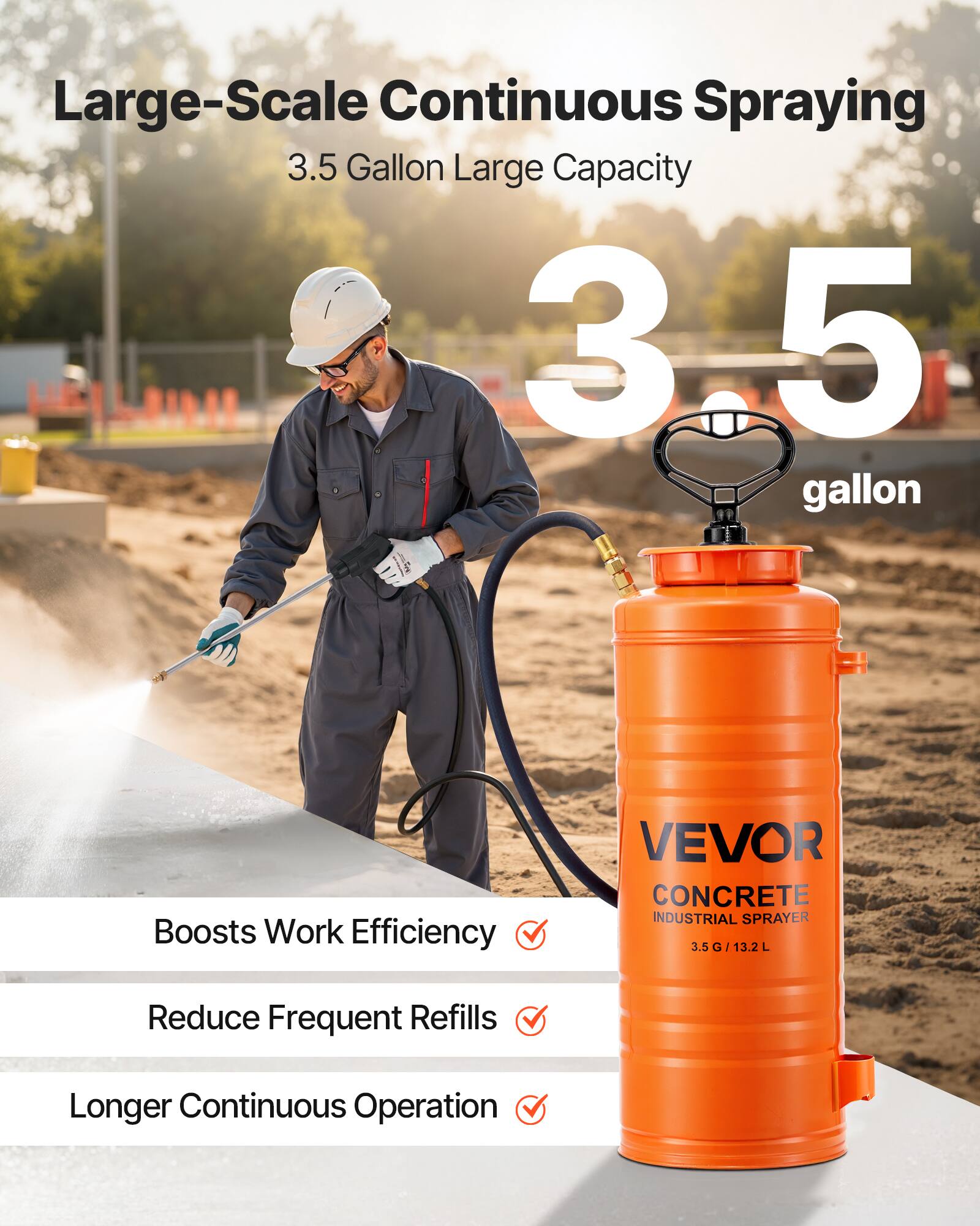 Large-Scale Continuous Spraying  
3.5 Gallon Large Capacity  
3.5 Gallon  
VEVOR CONCRETE INDUSTRIAL SPRAYER 3.5 G / 13.2 L  
Boosts Work Efficiency  
Reduce Frequent Refills  
Longer Continuous Operation