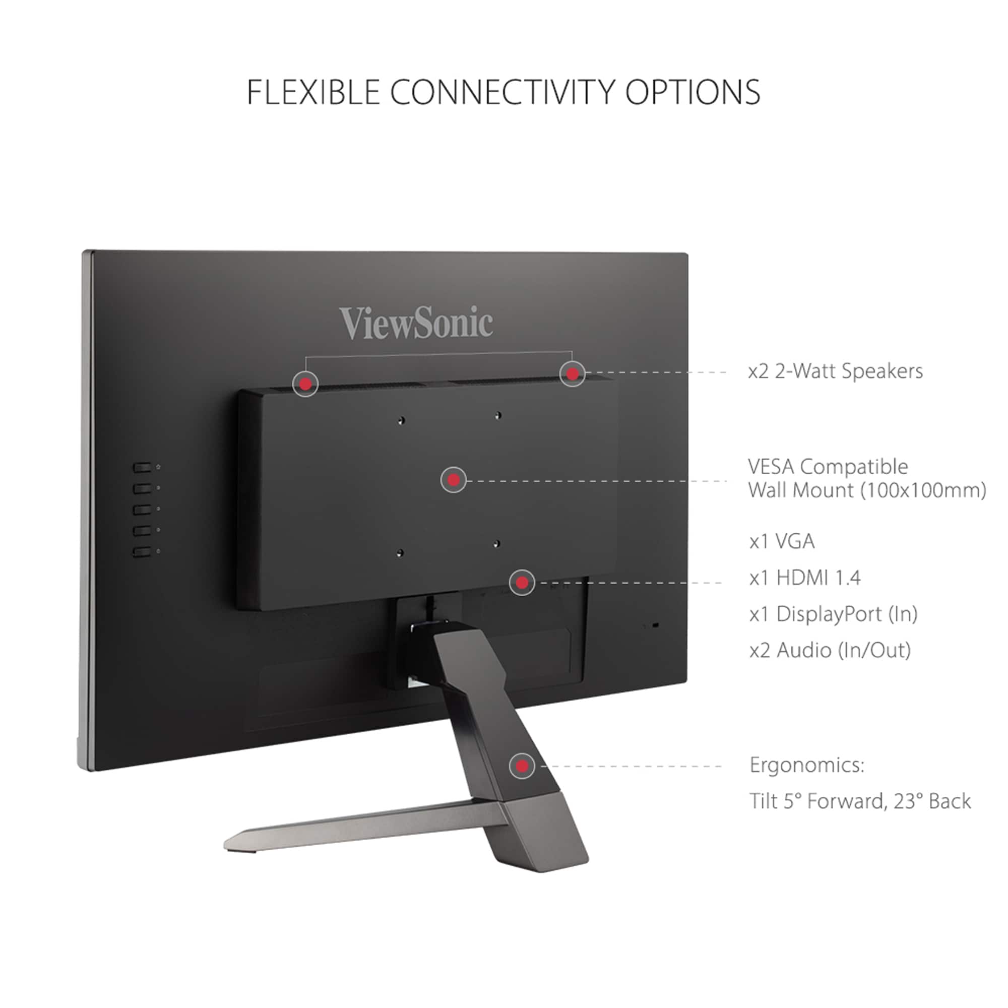 FLEXIBLE CONNECTIVITY OPTIONS ViewSonic x2 2-Watt Speakers VESA Compatible Wall Mount (100x100mm) x1 VGA x1 HDMI 1.4 x1 DisplayPort (In) x2 Audio (In/Out) Ergonomics: Tilt 5 Forward, 23 Back
