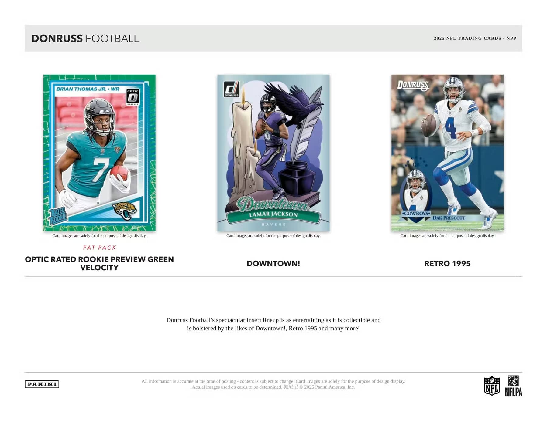 DONRUSS FOOTBALL  
2025 NFL TRADING CARDS - NPP

**FAT PACK**  
OPTIC RATED ROOKIE PREVIEW GREEN VELOCITY

**DOWNTOWN!**  
LAMAR JACKSON  
RAVENS

**RETRO 1995**  
DAK PRESCOTT  
COWBOYS

Donruss Football's spectacular insert lineup is as entertaining as it is collectible and is bolstered by the likes of Downtown!, Retro 1995 and many more!

All information is accurate at the time of posting - content is subject to change. Card images are solely for the purpose of design display. Actual images used on cards to be determined. ©2025 Panini America, Inc.

NFL NFLPA