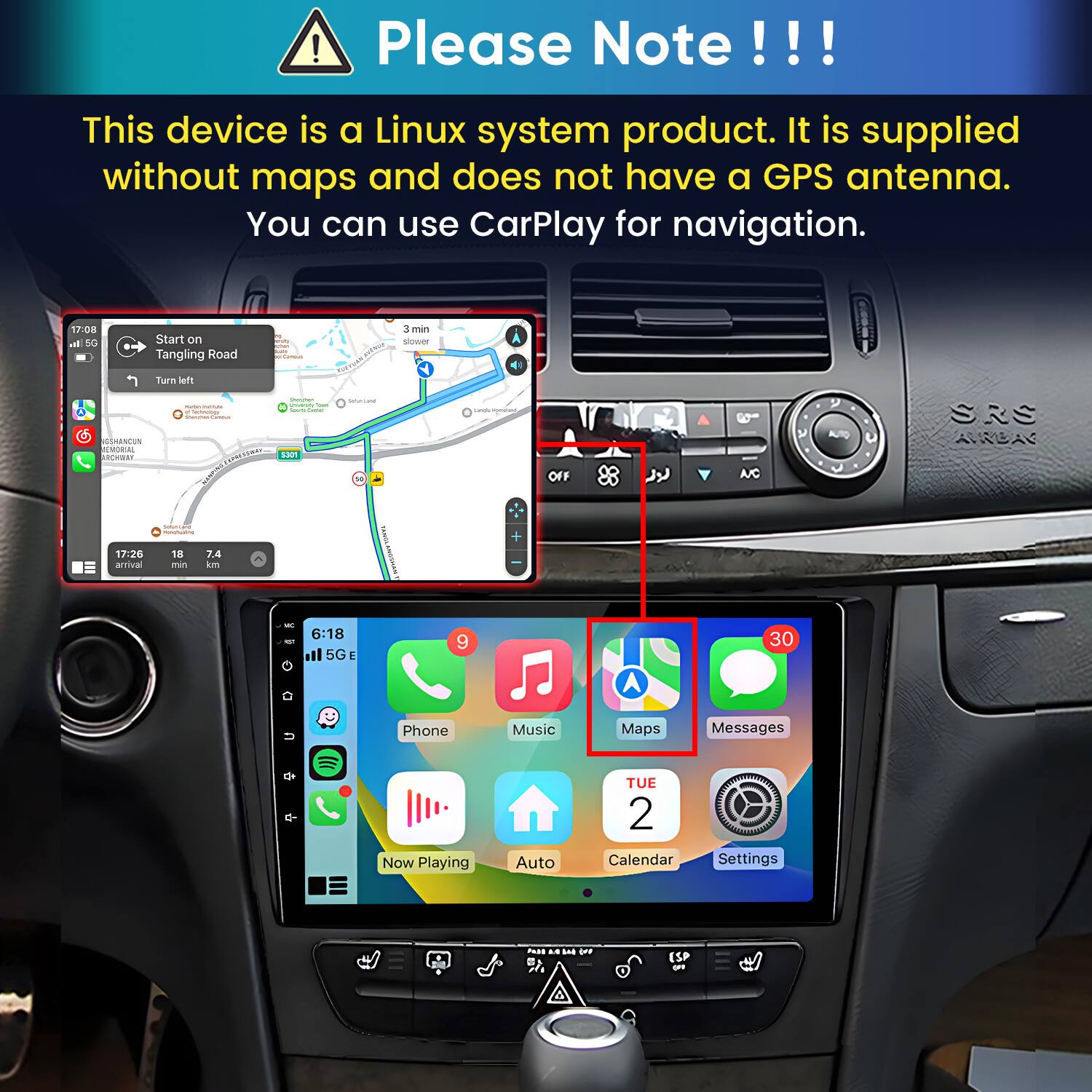 Please Note!!!

This device is a Linux system product. It is supplied without maps and does not have a GPS antenna. You can use CarPlay for navigation.

17:08 In 5G
Start on Tangling Road
Camous
3 min slower
Turn left
GSHANCUN MEMORIAL ARCHWAY
- MARVEL Calories
Univershy Tour Soarts ame S301
MULTAR
Langle sportant,
NC
SRS AVROAG
INFORMAN mingfualing
17:26 arrival
18 min
7.4 km
6:18 ill 5G
9
30
Phone
Music
Maps
Messages
Now Playing
Auto
TUE 2 Calendar
Settings
PASS LA E (FF B
ESP OFF