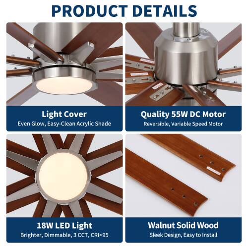 PRODUCT DETAILS

- Light Cover: Even Glow, Easy-Clean Acrylic Shade
- Quality 55W DC Motor: Reversible, Variable Speed Motor
- 18W LED Light: Brighter, Dimmable, 3 CCT, CRI>95
- Walnut Solid Wood: Sleek Design, Easy to Install