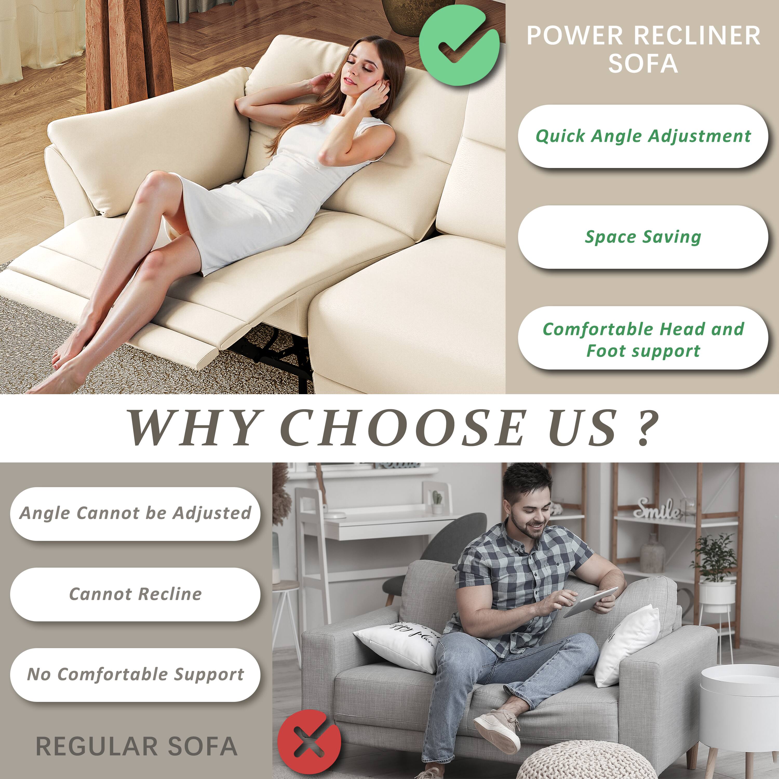 **POWER RECLINER SOFA**

- Quick Angle Adjustment
- Space Saving
- Comfortable Head and Foot support

**WHY CHOOSE US?**

**POWER RECLINER SOFA**

- Quick Angle Adjustment
- Space Saving
- Comfortable Head and Foot support

**REGULAR SOFA**

- Angle Cannot be Adjusted
- Cannot Recline
- No Comfortable Support