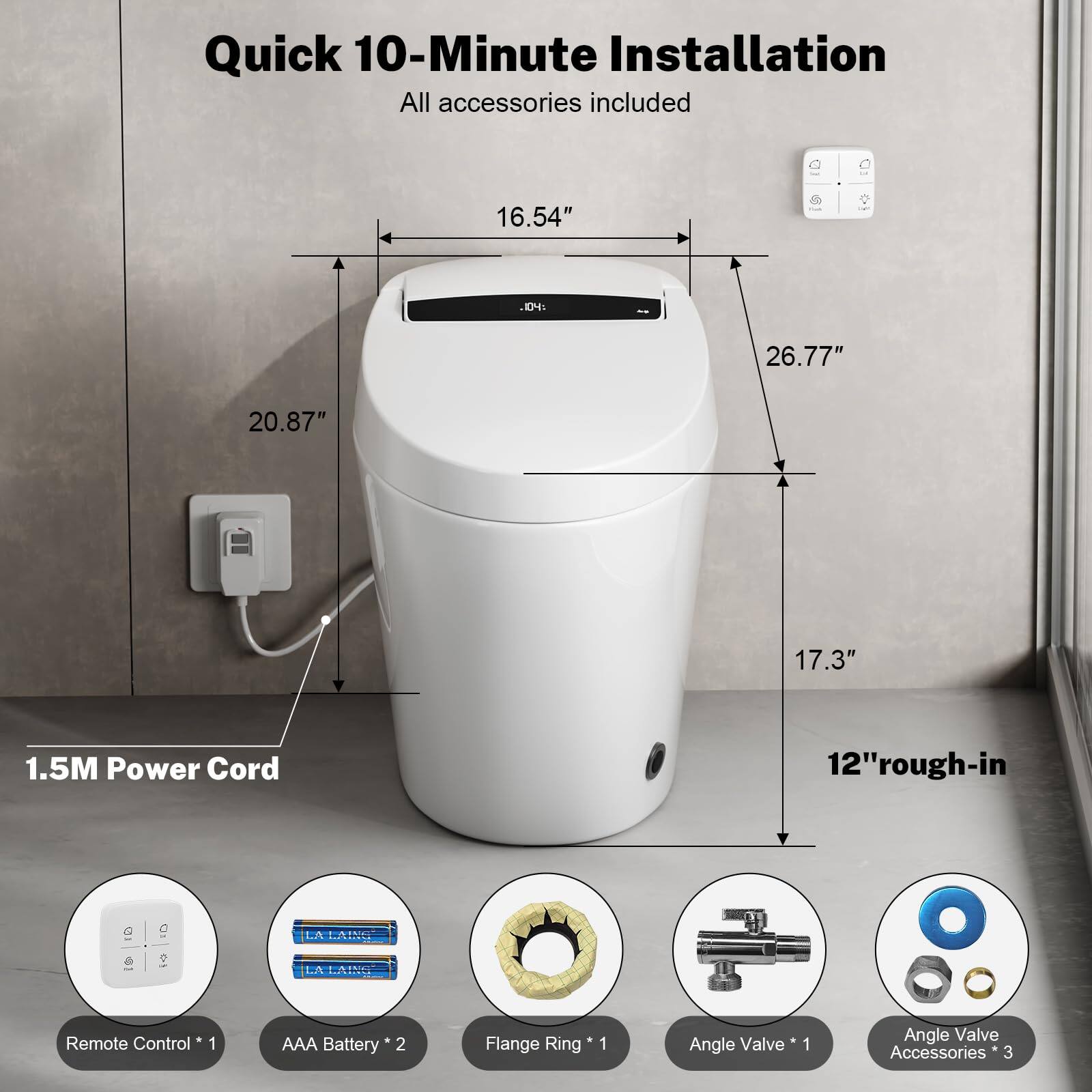 Quick 10-Minute Installation  
All accessories included  

16.54"  
26.77"  
20.87"  
17.3"  
12" rough-in  

1.5M Power Cord  

Remote Control * 1  
AAA Battery * 2  
Flange Ring * 1  
Angle Valve * 1  
Angle Valve Accessories * 3