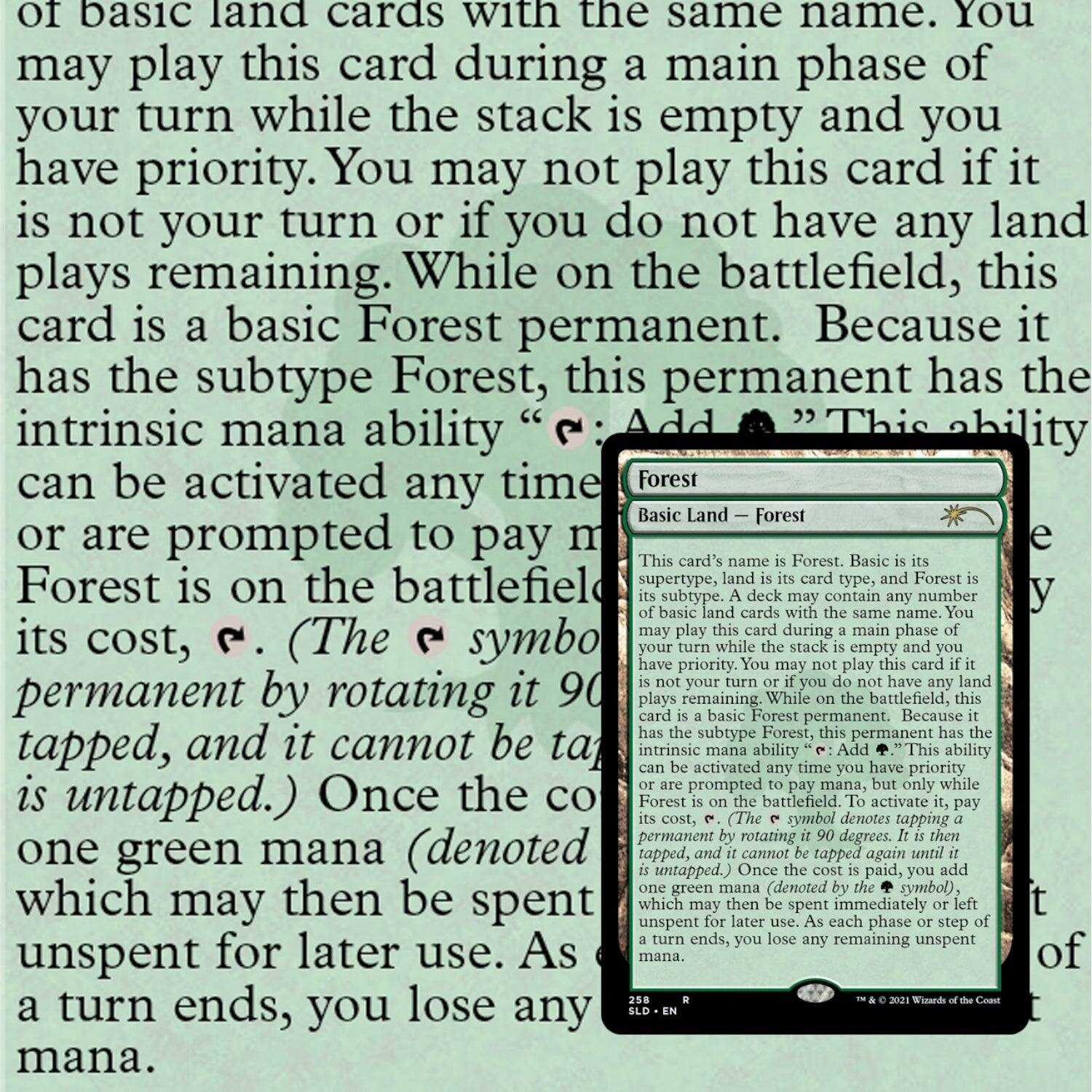 of basic land cards with the same name. You may play this card during a main phase of your turn while the stack is empty and you have priority. You may not play this card if it is not your turn or if you do not have any land plays remaining. While on the battlefield, this card is a basic Forest permanent. Because it has the subtype Forest, this permanent has the intrinsic mana ability “Add {G}.” This ability can be activated any time you have priority or are prompted to pay mana, but only while Forest is on the battlefield. (The {G} symbol denotes tapping a permanent by rotating it 90 degrees, and it cannot be tapped again until it is untapped.) Once the cost is paid, you add one green mana (denoted by the {G} symbol), which may then be spent immediately or left unsent for later use. As each phase or step of a turn ends, you lose any remaining unsent mana.