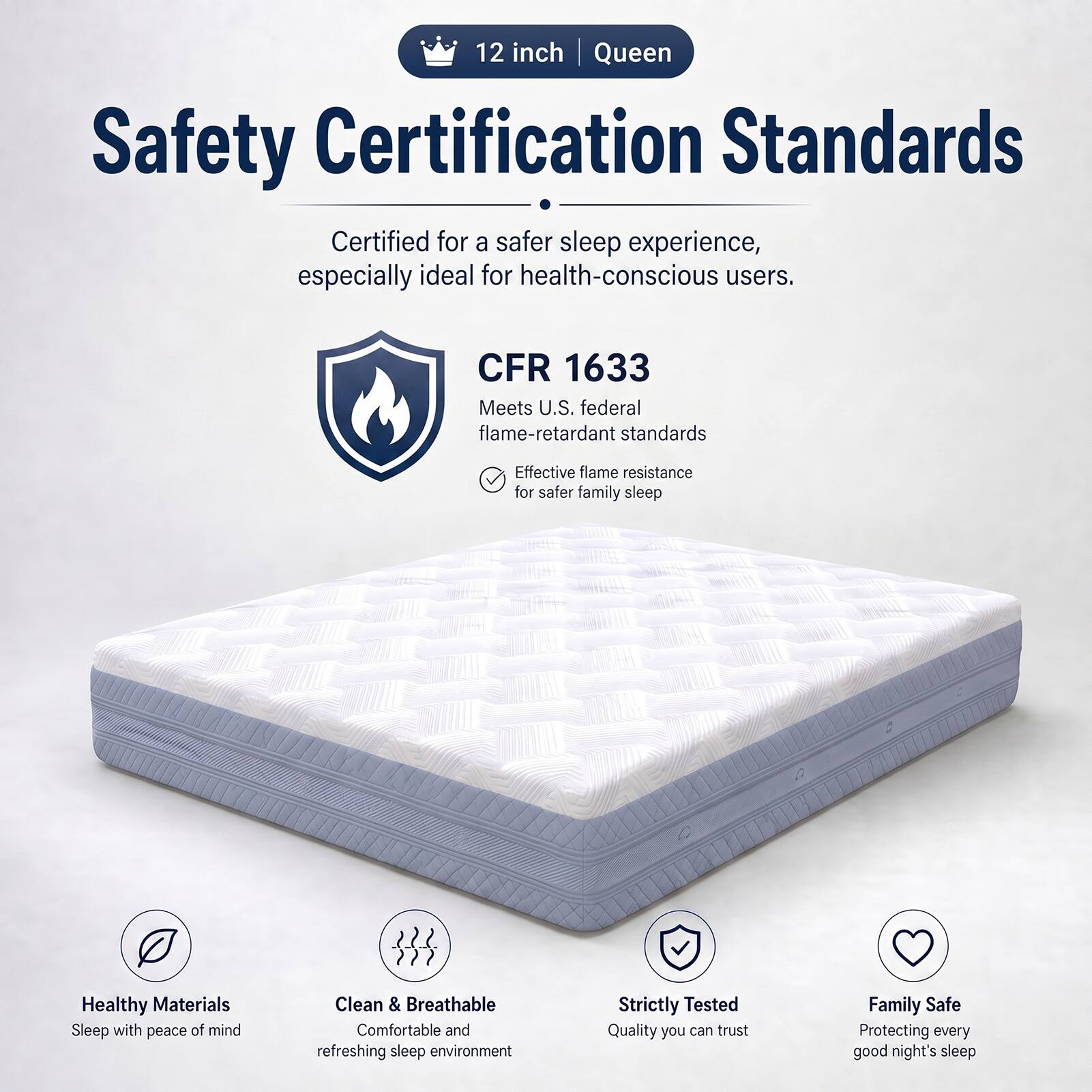 12 inch | Queen

Safety Certification Standards

Certified for a safer sleep experience, especially ideal for health-conscious users.

CFR 1633
Meets U.S. federal flame-retardant standards
Effective flame resistance for safer family sleep

Healthy Materials
Sleep with peace of mind

Clean & Breathable
Comfortable and refreshing sleep environment

Strictly Tested
Quality you can trust

Family Safe
Protecting every good night's sleep