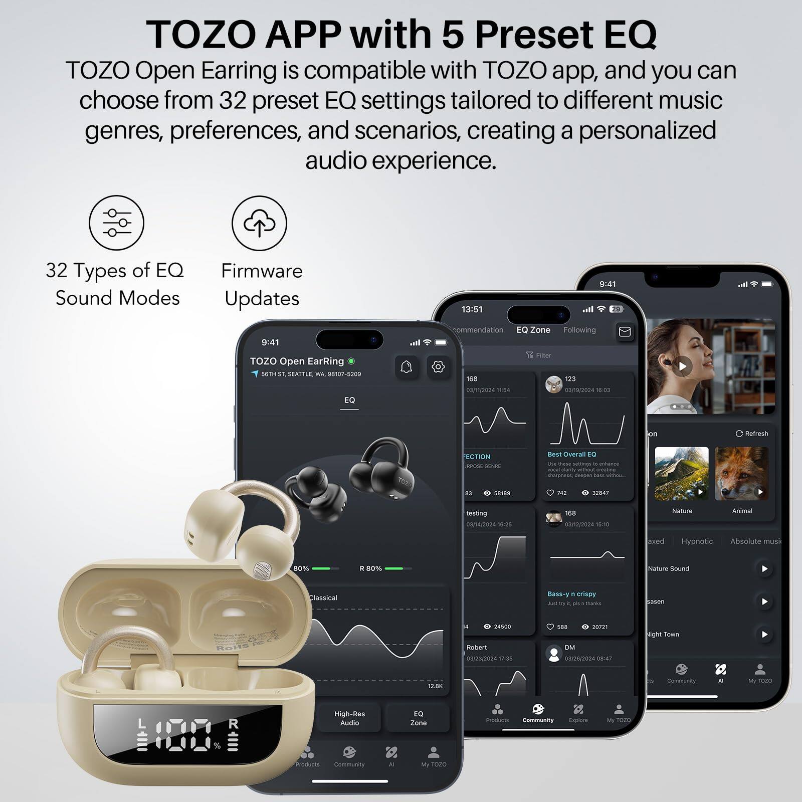 TOZO APP with 5 Preset EQ

TOZO Open Earring is compatible with TOZO app, and you can choose from 32 preset EQ settings tailored to different music genres, preferences, and scenarios, creating a personalized audio experience.

32 Types of EQ Sound Modes
Firmware Updates

TOZO Open Earring
56TH ST, SEATTLE, WA 98107-5209

9:41
TOZO Open Earring

13:51
EQ Zone
Following
Recommendation
EQ Filter
18
123
NORD
4
88/18/2024
18
SECTION
SON
SENES
Bear
Overall
B
- - sas
- -cei
- - BI
anzs
- -cei
- amating sharpness
daspan
- - BI
sares
FI
32847
Neistting
00/4/2024
120
168
0312/2024
S10
Nature
Aa
axed
Hypnotic
Absolute musi
80