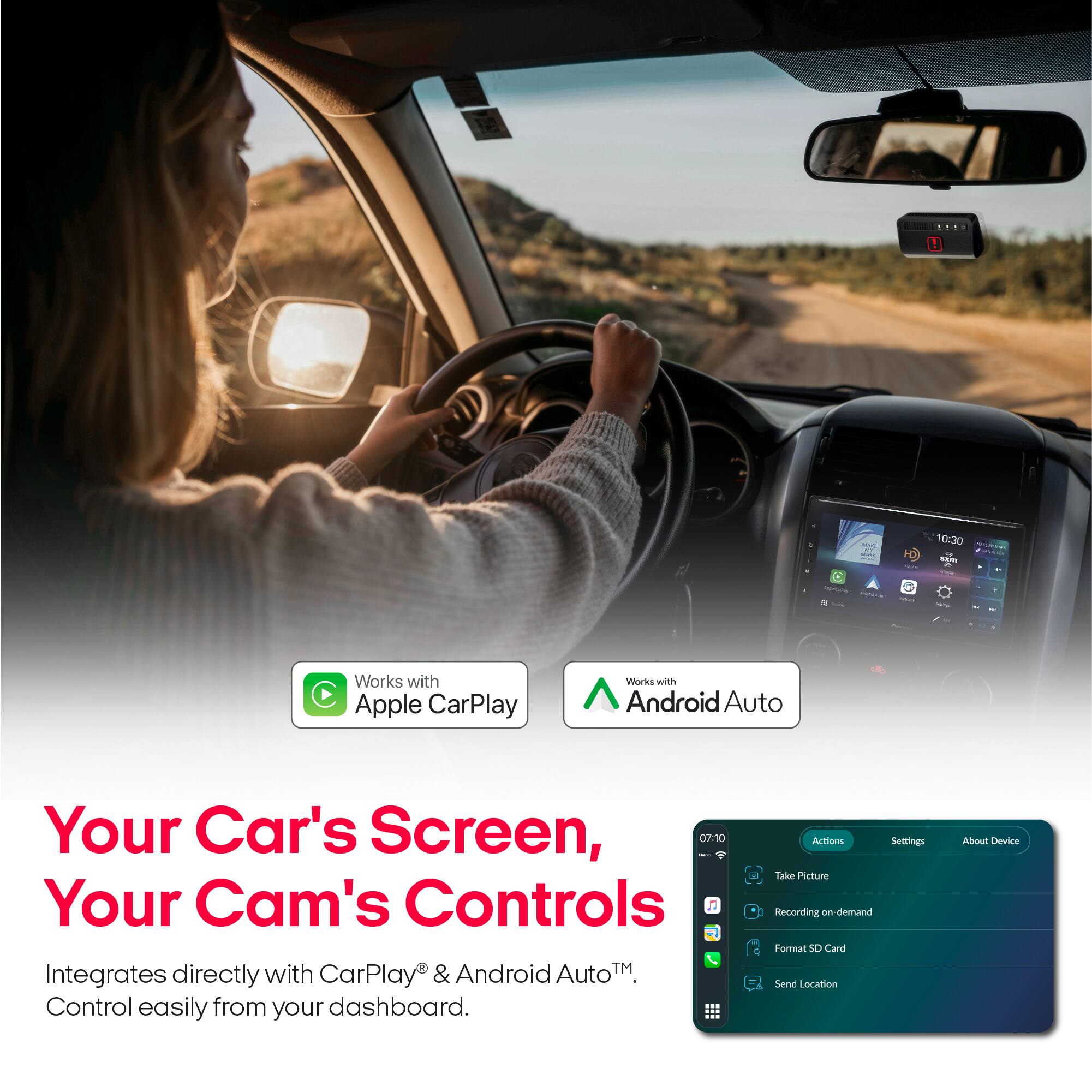 MAR wix, - Natural

PLES Min

10:30 sem -

Works with Apple CarPlay
Works with Android Auto

Your Car's Screen, Your Cam's Controls
Integrates directly with CarPlay & Android Auto™
Control easily from your dashboard.

Actions
Settings
About Device

Take Picture
Recording on-demand
Format SD Card
Send Location