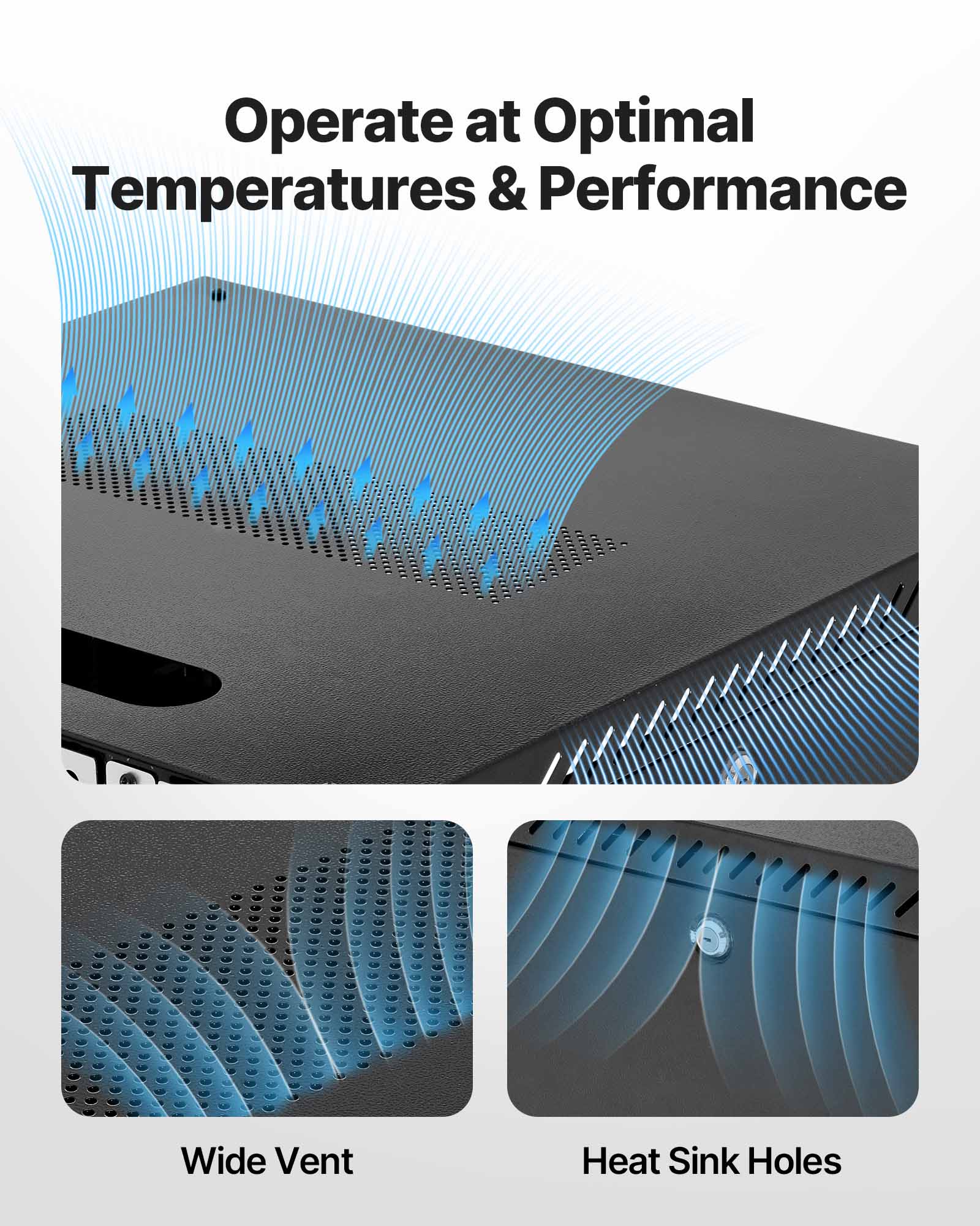 Operate at Optimal Temperatures & Performance  
Wide Vent  
Heat Sink Holes