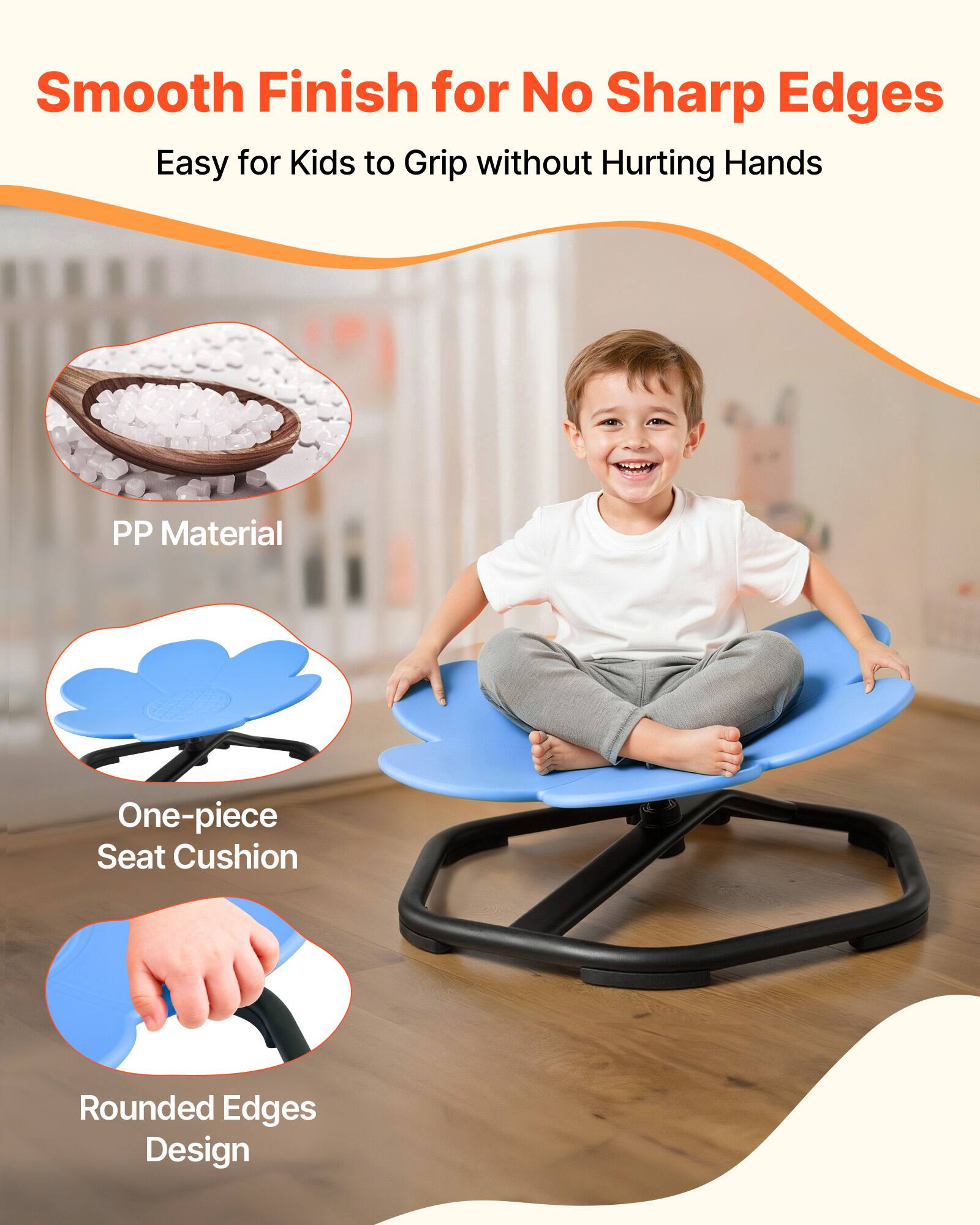 Smooth Finish for No Sharp Edges  
Easy for Kids to Grip without Hurting Hands  

PP Material  
One-piece Seat Cushion  
Rounded Edges Design