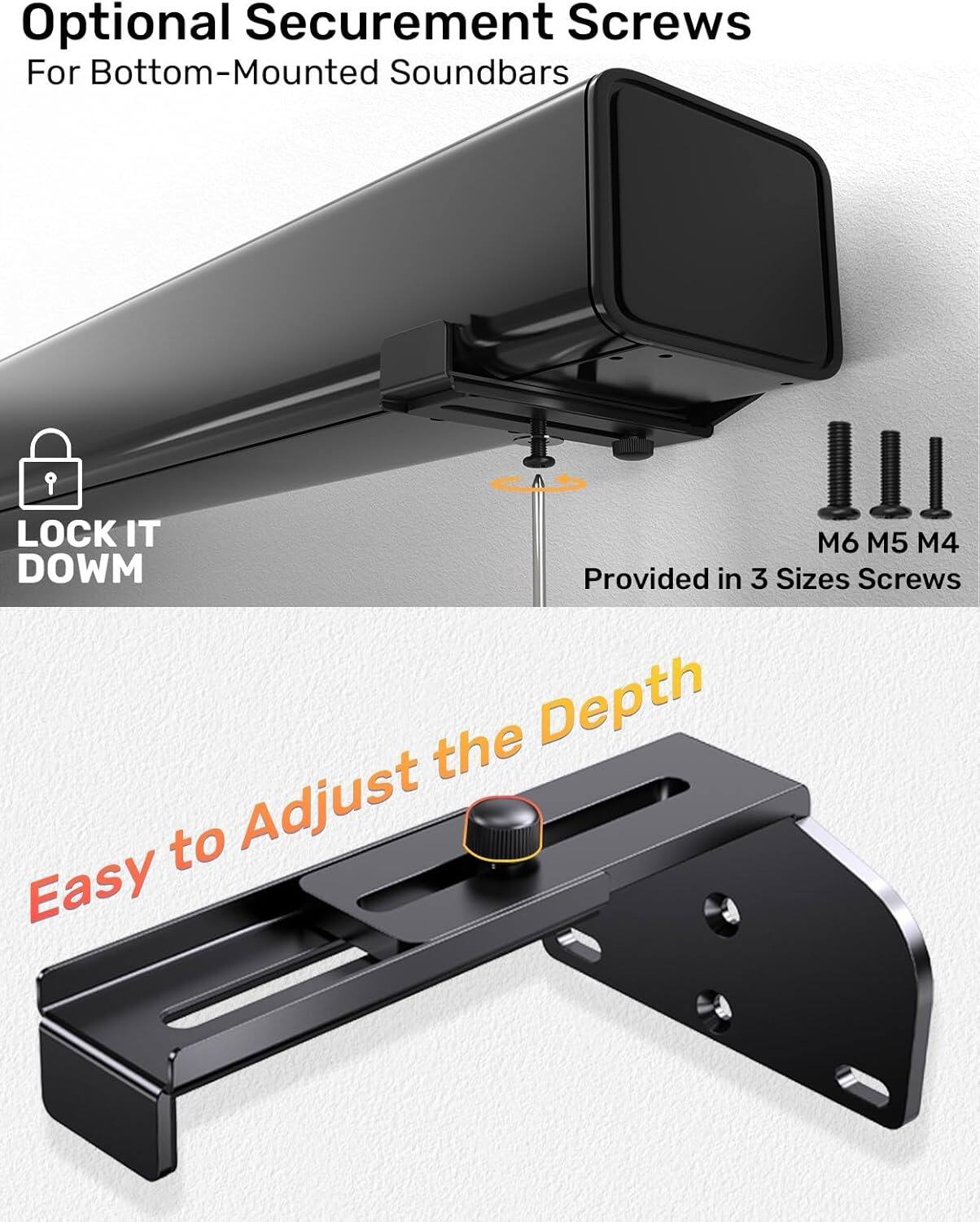 Optional Securement Screws  
For Bottom-Mounted Soundbars  

LOCK IT DOWN  

Provided in 3 Sizes Screws  
M6 M5 M4  

Easy to Adjust the Depth