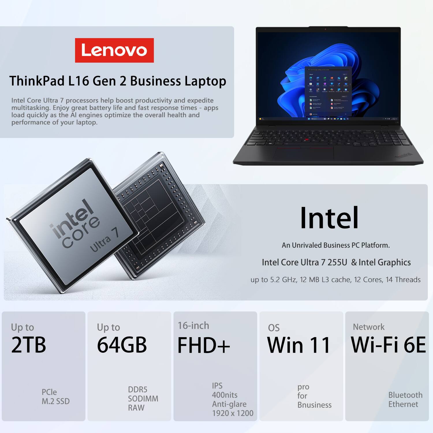 Lenovo ThinkPad L16 Gen 2 Business Laptop

Intel Core Ultra 7 processors help boost productivity and expedite multitasking. Enjoy great battery life and fast response times - apps load quickly as the AI engines optimize the overall health and performance of your laptop.

Intel Core Ultra 7 255U & Intel Graphics
- Up to 5.2 GHz
- 12 MB L3 cache
- 12 Cores
- 14 Threads

Up to 2TB
- PCIe M.2 SSD

Up to 64GB
- DDR5 SODIMM RAW

16-inch FHD+
- IPS
- 400nits Anti-glare
- 1920 x 1200

OS
- Win 11

Network
- Wi-Fi 6E
- Bluetooth
- Ethernet