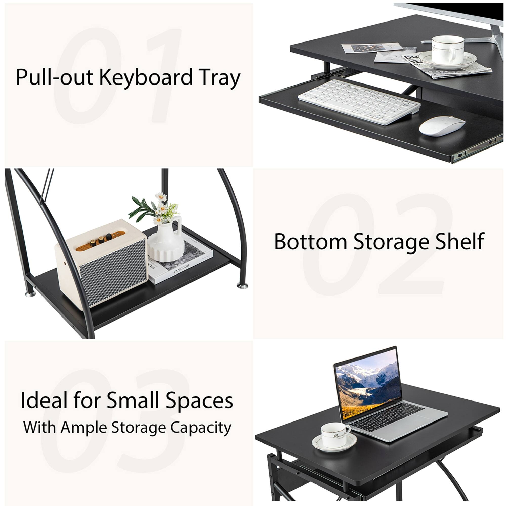Pull-out Keyboard Tray
Bottom Storage Shelf
Ideal for Small Spaces
With Ample Storage Capacity