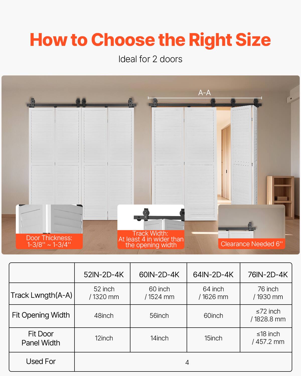 How to Choose the Right Size

Ideal for 2 doors

A-A

Door Thickness: 1-3/8" - 1-3/4"

Track Width: At least 4" wider than the opening width

Clearance Needed 6"

| Track Length (A-A) | 52IN-2D-4K | 60IN-2D-4K | 64IN-2D-4K | 76IN-2D-4K |
|-------------------|-----------|-----------|-----------|-----------|
| 52 inch / 1320 mm  | 60 inch / 1524 mm | 64 inch / 1626 mm | 76 inch / 1930 mm |
| Fit Opening Width | 48 inch | 56 inch | 60 inch | ≤72 inch / 1828.8 mm |
| Fit Door Panel Width | 12 inch | 14 inch | 15 inch | ≤18 inch / 457.2 mm |
| Used For | 4 | 4 | 4 | 4 |