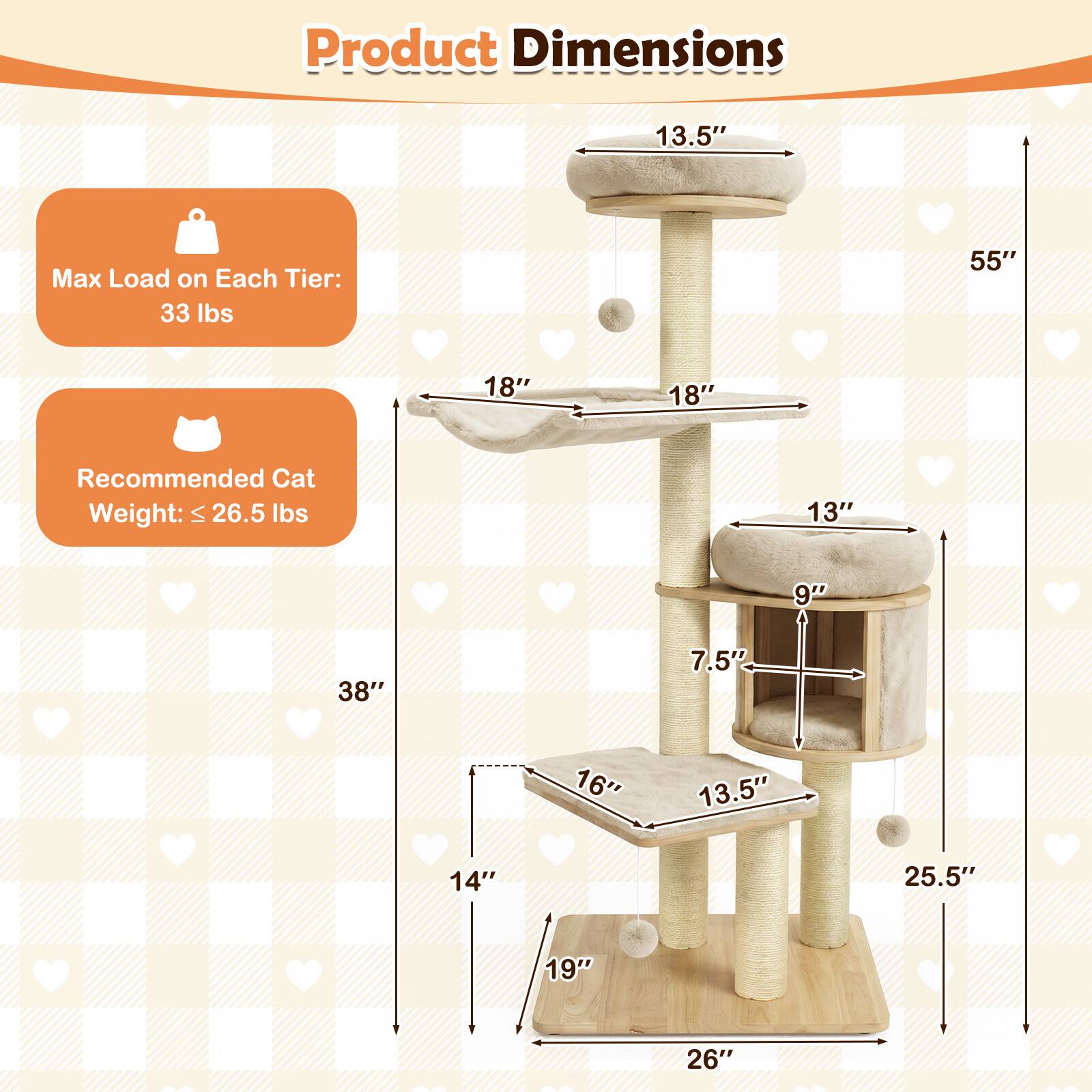 Product Dimensions

Max Load on Each Tier: 33 lbs

Recommended Cat Weight: ≤ 26.5 lbs

13.5"  
55"  
18"  
18"  
13"  
9"  
38"  
7.5"  
16"  
13.5"  
14"  
25.5"  
19"  
26"