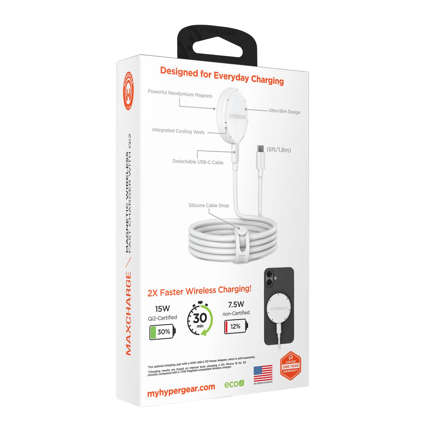 HYPERGEAR  
Designed for Everyday Charging  

- Powerful Neodymium Magnets  
- Ultra-Slim Design  
- Integrated Cooling Vents  
- Detachable USB-C Cable  
- Silicone Cable Strap  

2X Faster Wireless Charging!  
- 15W Qi2-Certified (30 min 30%)  
- 7.5W non-Certified (30 min 12%)  

6ft/1.8m  

ONE YEAR WARRANTY  

myhypergear.com  

eco2
