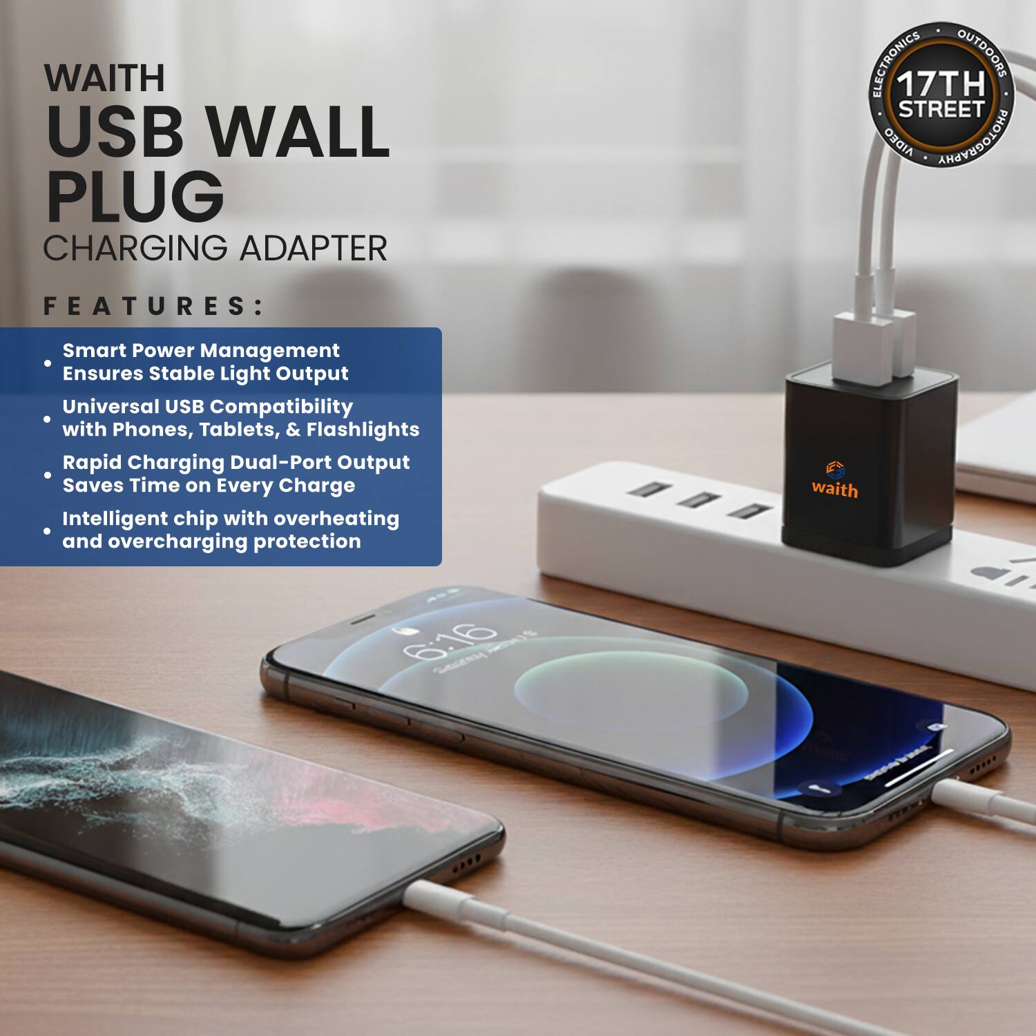WAITH USB WALL PLUG CHARGING ADAPTER

FEATURES:
- Smart Power Management Ensures Stable Light Output
- Universal USB Compatibility with Phones, Tablets, & Flashlights
- Rapid Charging Dual-Port Output Saves Time on Every Charge
- Intelligent chip with overheating and overcharging protection

waith

17TH STREET ELECTRONICS & OUTDOORS
