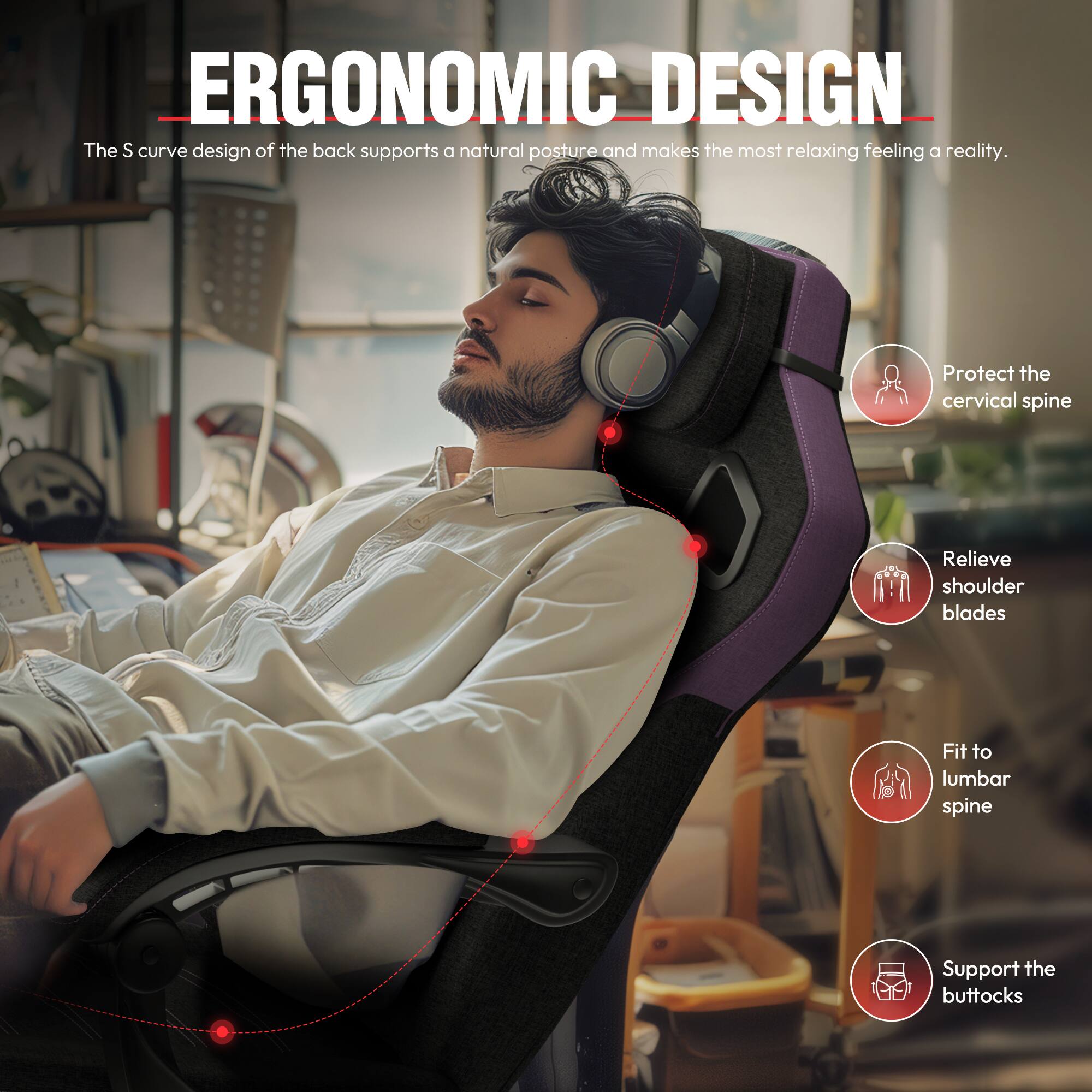 ERGONOMIC DESIGN

The S curve design of the back supports a natural posture and makes the most relaxing feeling a reality.

- Protect the cervical spine
- Relieve shoulder blades
- Fit to lumbar spine
- Support the buttocks