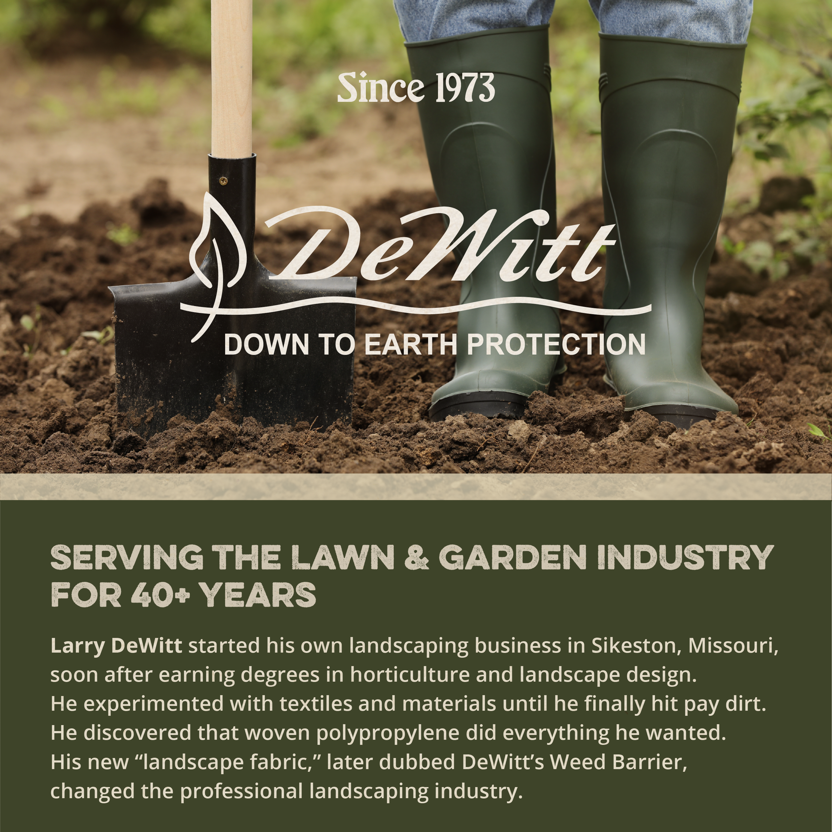 Since 1973  
DeWitt  
DOWN TO EARTH PROTECTION  

SERVING THE LAWN & GARDEN INDUSTRY FOR 40+ YEARS  

Larry DeWitt started his own landscaping business in Sikeston, Missouri, soon after earning degrees in horticulture and landscape design. He experimented with textiles and materials until he finally hit pay dirt. He discovered that woven polypropylene did everything he wanted. His new "landscape fabric," later dubbed DeWitt's Weed Barrier, changed the professional landscaping industry.