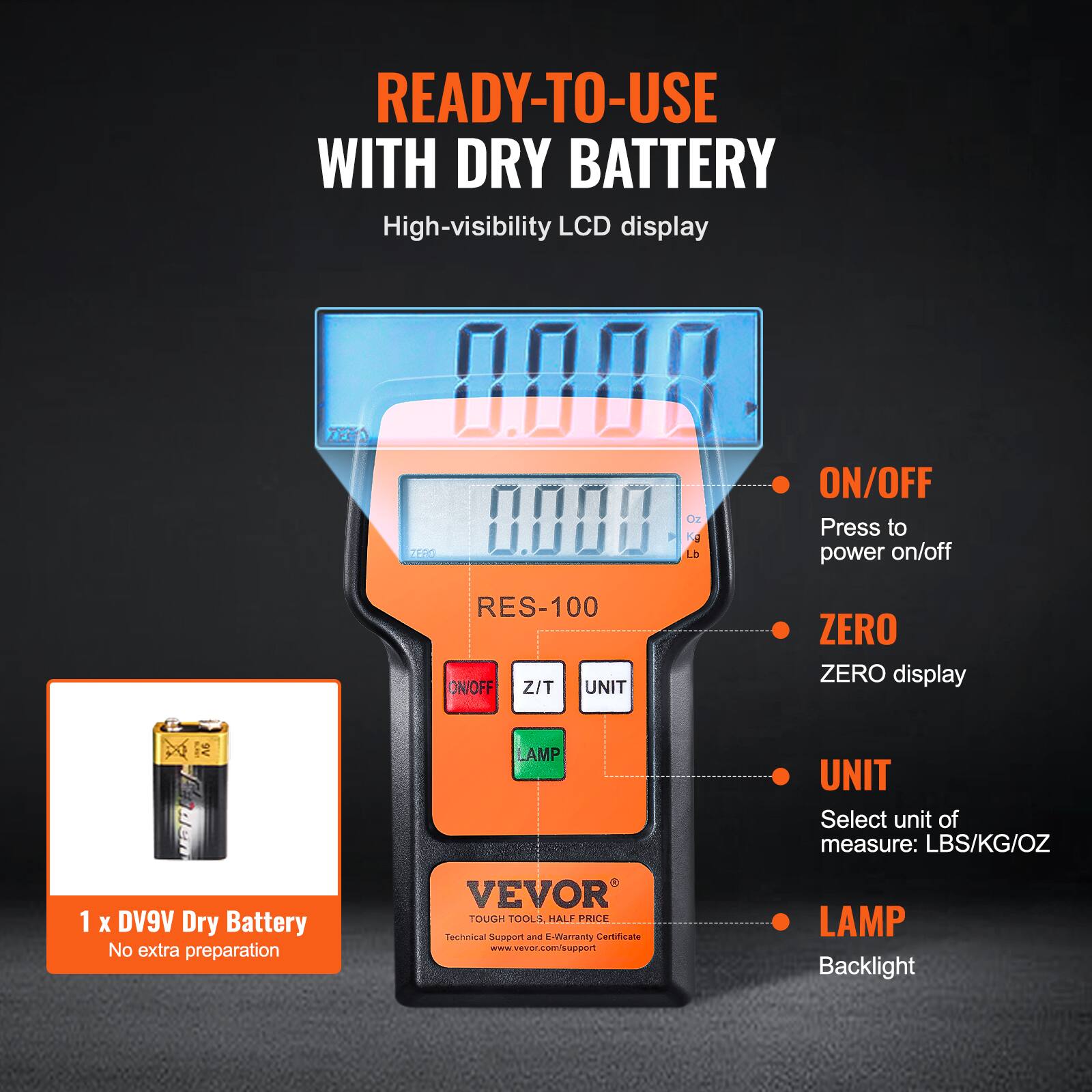 READY-TO-USE WITH DRY BATTERY

High-visibility LCD display

ZEEN 0000 ON/OFF 0008

Press to power on/off

RES-100

ZERO ZERO display

UNIT

Select unit of measure: LBS/KG/OZ

1 x DV9V Dry Battery

No extra preparation

VEVOR TOUGH TOOLS

HALF PRICE

Technical Support and E-Warranty Certificate

www.vevor.com/support

LAMP Backlight