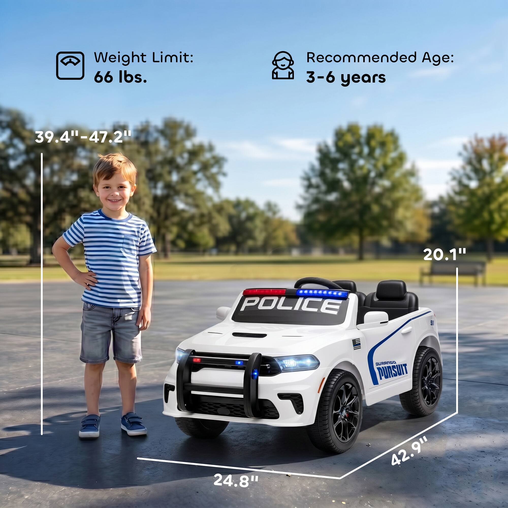 Weight Limit: 66 lbs.  
Recommended Age: 3-6 years  
39.4"-47.2"  
20.1"  
POLICE SURRNSG PURSUIT  
24.8"  
42.9"  
9"