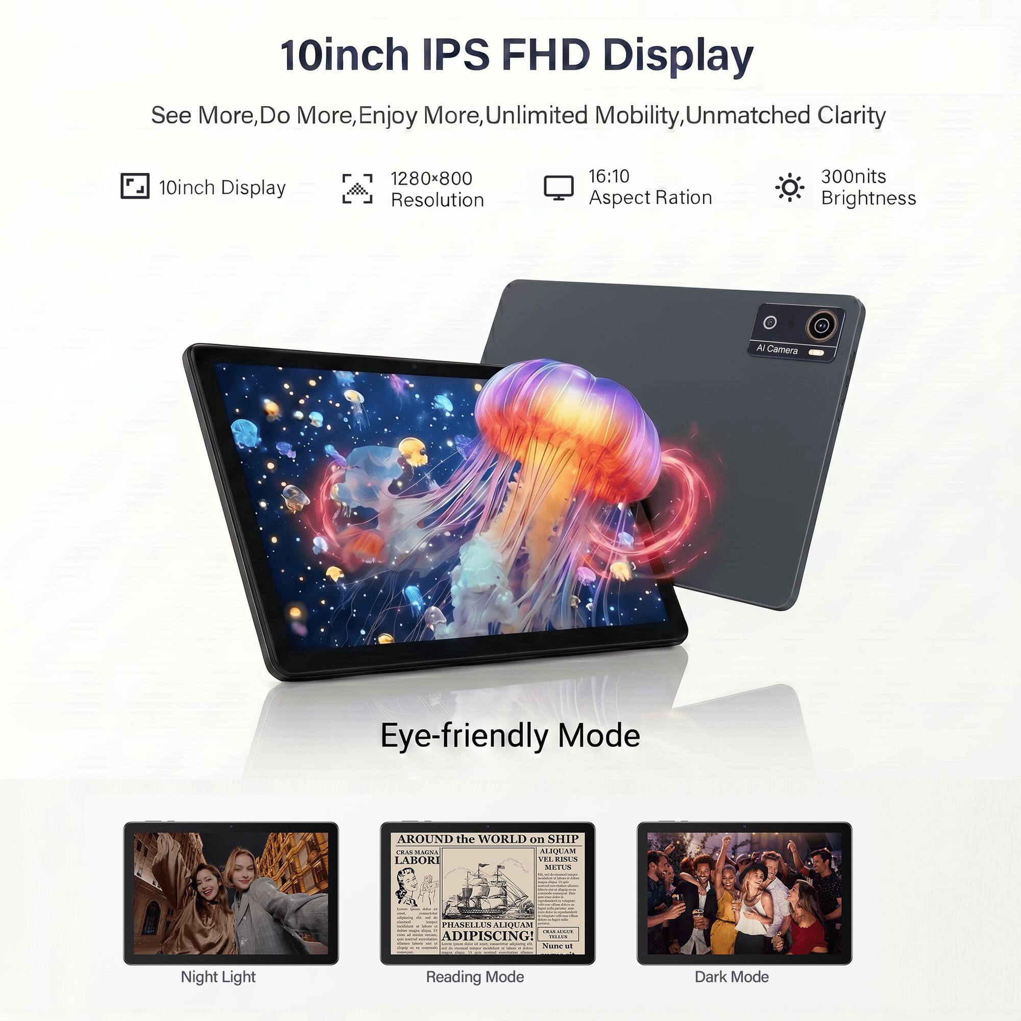 10inch IPS FHD Display  
See More, Do More, Enjoy More, Unlimited Mobility, Unmatched Clarity  
10inch Display  
1280x800 Resolution  
16:10 Aspect Ratio  
300nits Brightness  
AI Camera  
Eye-friendly Mode  
Night Light  
Reading Mode  
Dark Mode