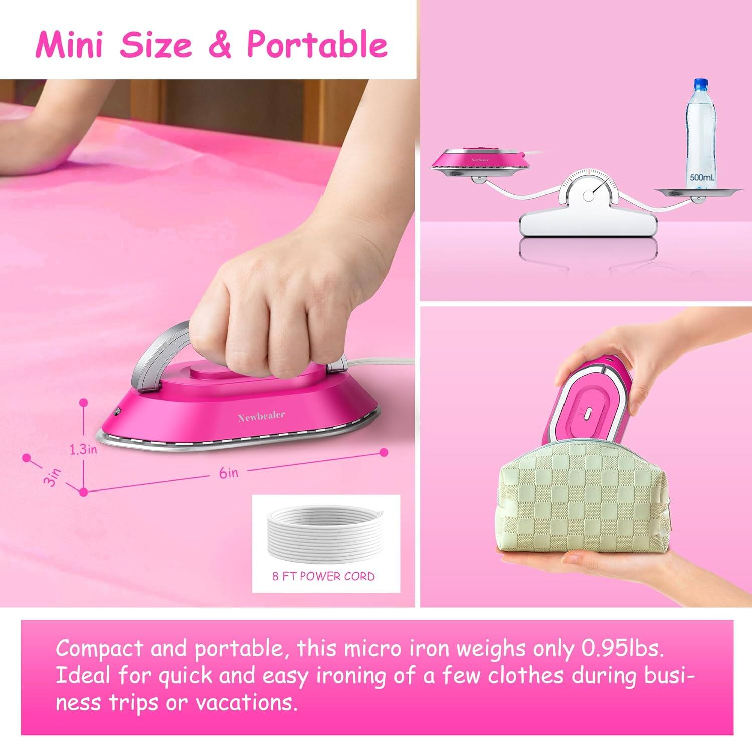 Mini Size & Portable

Compact and portable, this micro iron weighs only 0.95lbs. Ideal for quick and easy ironing of a few clothes during business trips or vacations.

- 1.3in
- 3in
- 6in
- 8 FT POWER CORD