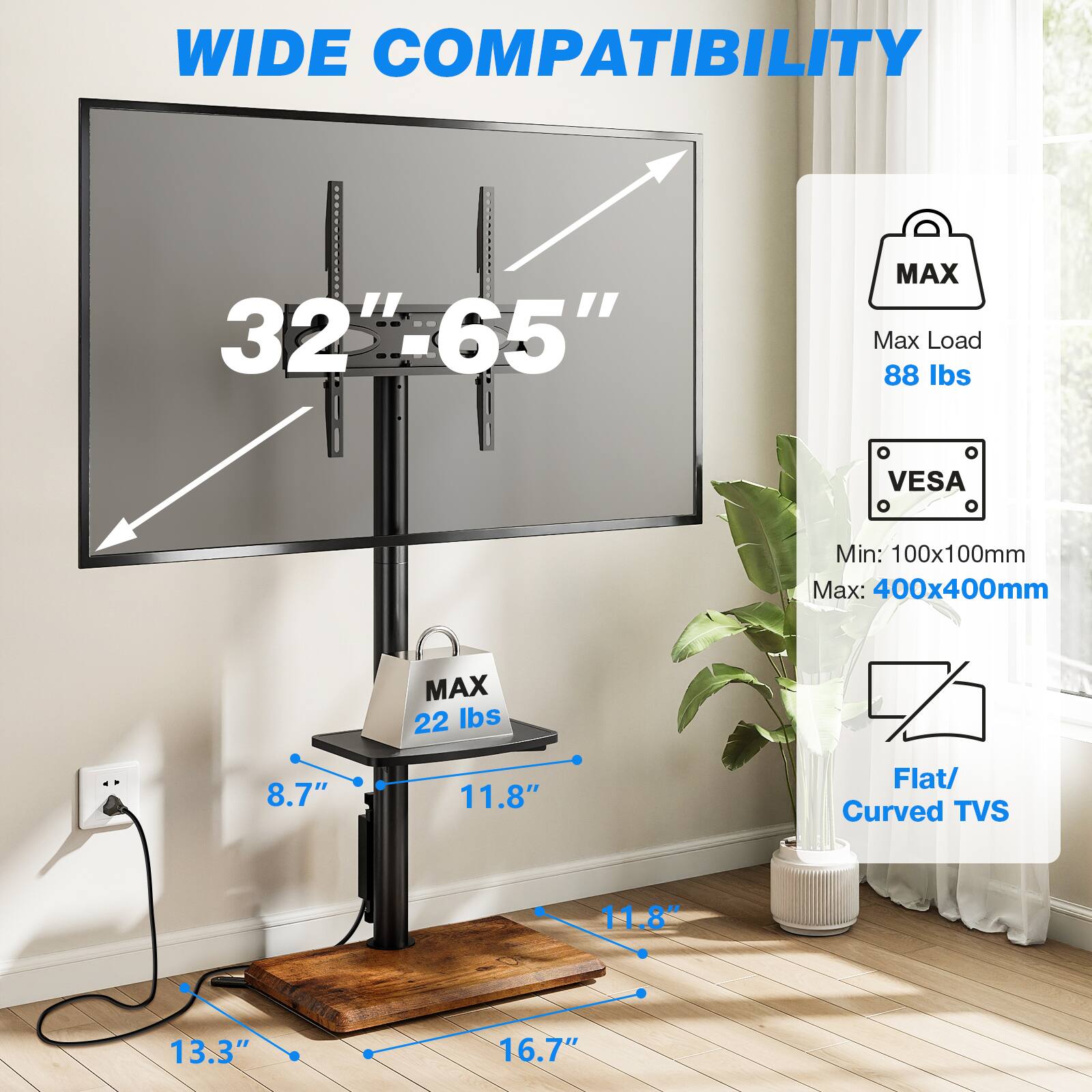 WIDE COMPATIBILITY  
32"-65"  
MAX Max Load 88 lbs  
VESA  
Min: 100x100mm Max: 400x400mm  
8.7"  
MAX 22 lbs  
11.8"  
Flat/ Curved TVS  
11.8"  
13.3"  
16.7"