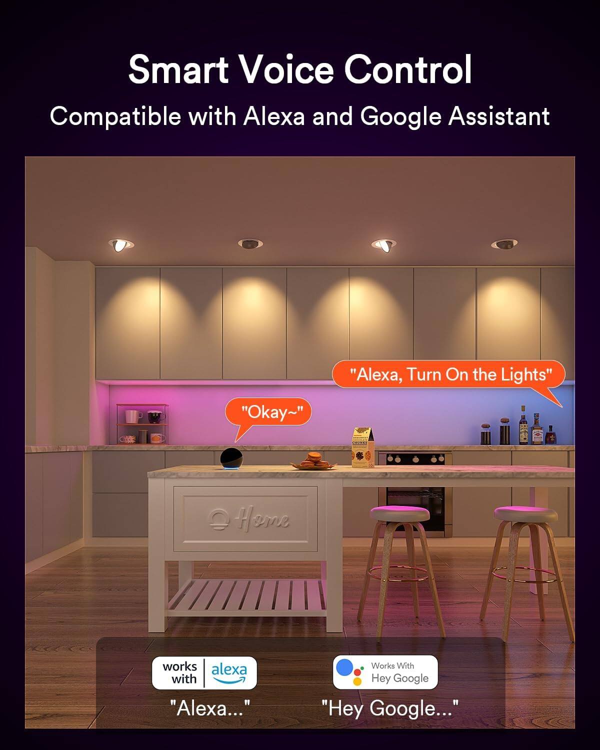 Smart Voice Control  
Compatible with Alexa and Google Assistant  

"Alexa, Turn On the Lights"  
"Okay~"  

Home works with Alexa with "Alexa..."  
Works With Hey Google "Hey Google..."