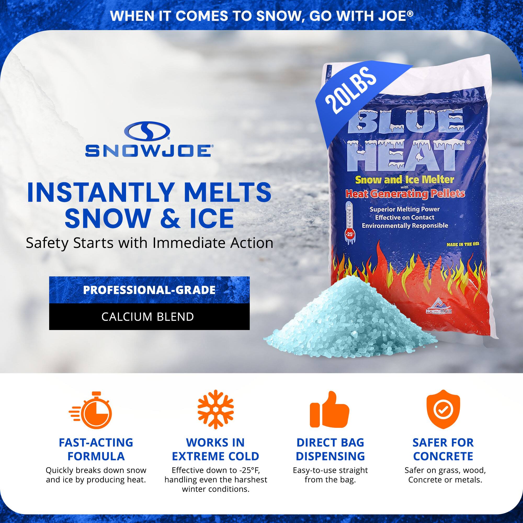 **WHEN IT COMES TO SNOW, GO WITH JOE®**

**SNOWJOE**

**INSTANTLY MELTS SNOW & ICE**

Safety Starts with Immediate Action

**20LBS BLUE HEAT**

Snow and Ice Melter  
Heat Generating Pellets  
Superior Melting Power  
Effective on Contact  
Environmentally Responsible  
MADE IN THE USA

**PROFESSIONAL-GRADE CALCIUM BLEND**

- **FAST-ACTING FORMULA**  
  Quickly breaks down snow and ice by producing heat.

- **WORKS IN EXTREME COLD**  
  Effective down to -25°F, handling even the harshest winter conditions.

- **DIRECT BAG DISPENSING**  
  Easy-to-use straight from the bag.

- **SAFER FOR CONCRETE**  
  Safer on grass, wood, concrete, or metals.