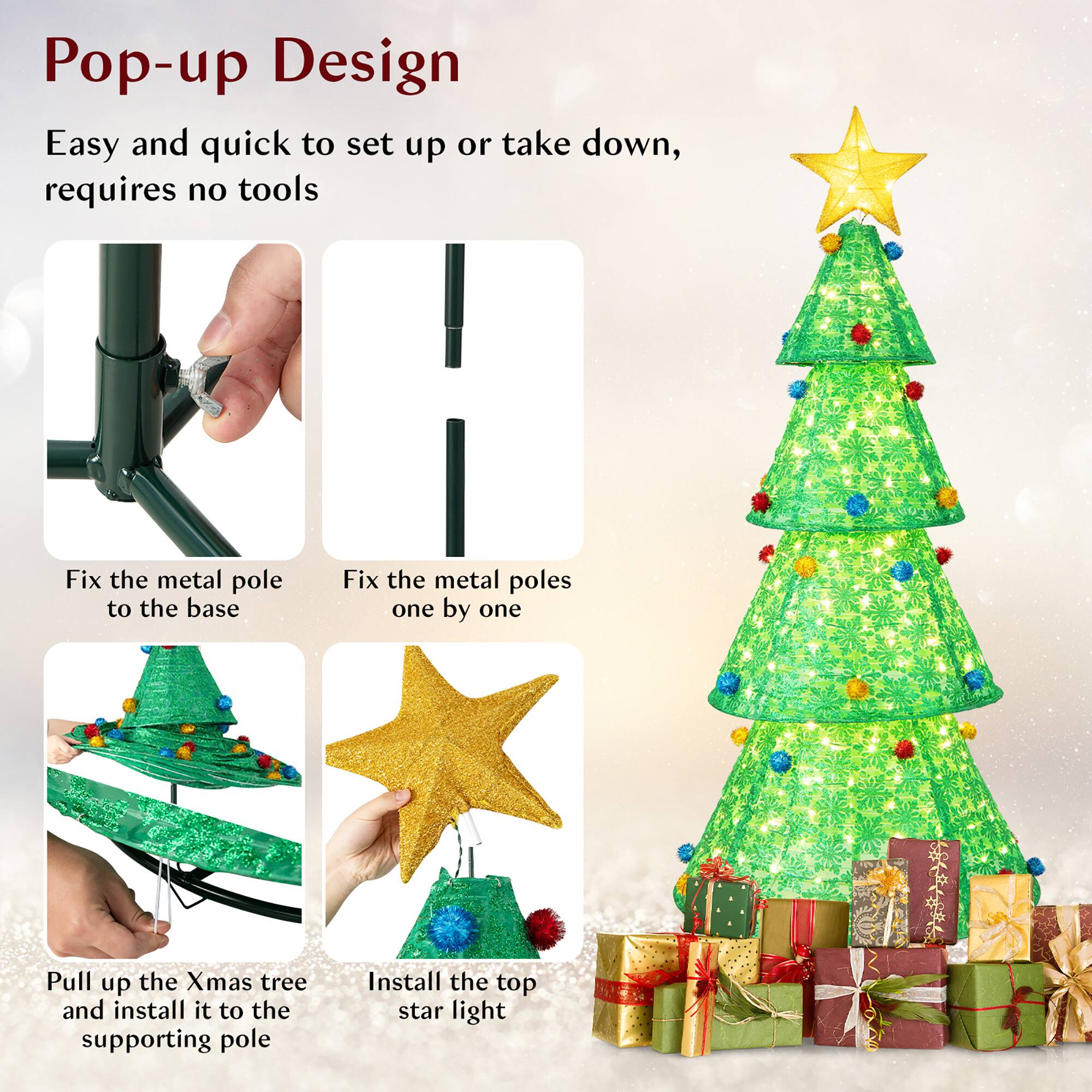 Pop-up Design

Easy and quick to set up or take down, requires no tools

- Fix the metal pole to the base
- Fix the metal poles one by one
- Pull up the Xmas tree and install it to the supporting pole
- Install the top star light