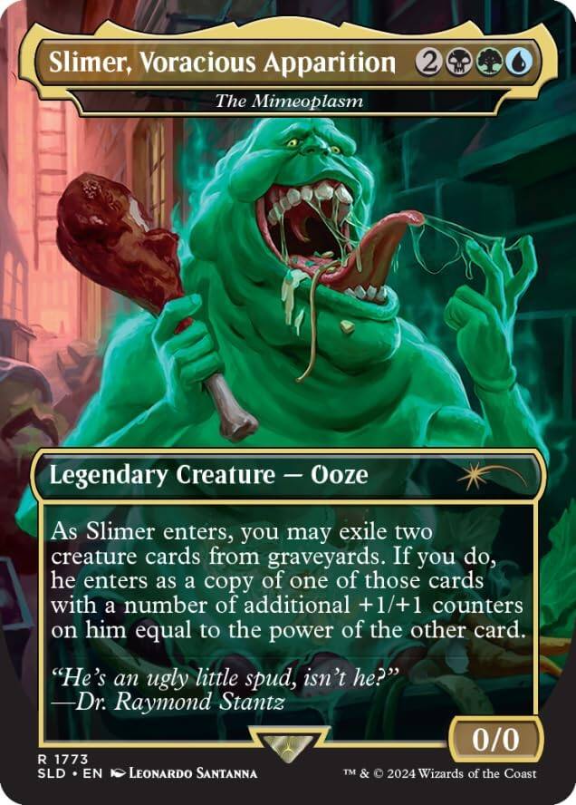 Slimer, Voracious Apparition  
The Mimeoplasm  
Legendary Creature - Ooze  

As Slimer enters, you may exile two creature cards from graveyards. If you do, he enters as a copy of one of those cards with a number of additional +1/+1 counters on him equal to the power of the other card.  
"He's an ugly little spud, isn't he?" Dr. Raymond Stantz  

0/0  
R 1773  
SLD • EN  
Leonardo Santanna  
TM & © 2024 Wizards of the Coast