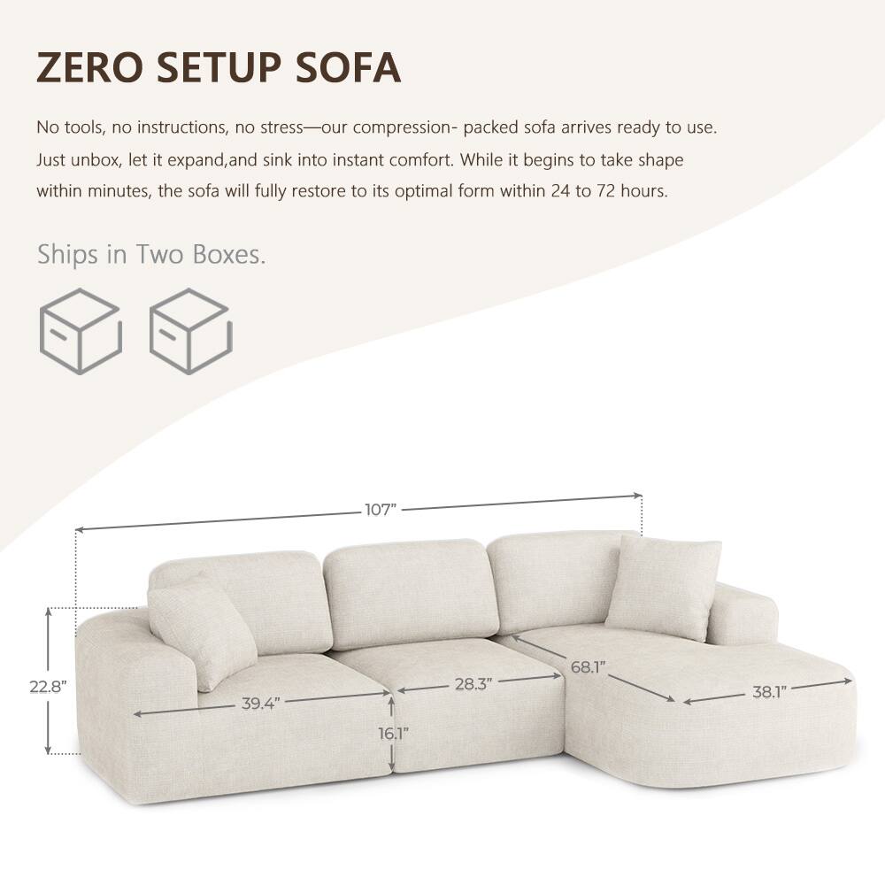 ZERO SETUP SOFA

No tools, no instructions, no stress—our compression-packed sofa arrives ready to use. Just unbox, let it expand, and sink into instant comfort. While it begins to take shape within minutes, the sofa will fully restore to its optimal form within 24 to 72 hours.

Ships in Two Boxes.

107"
22.8"
39.4"
28.3"
68.1"
38.1"
16.1"
