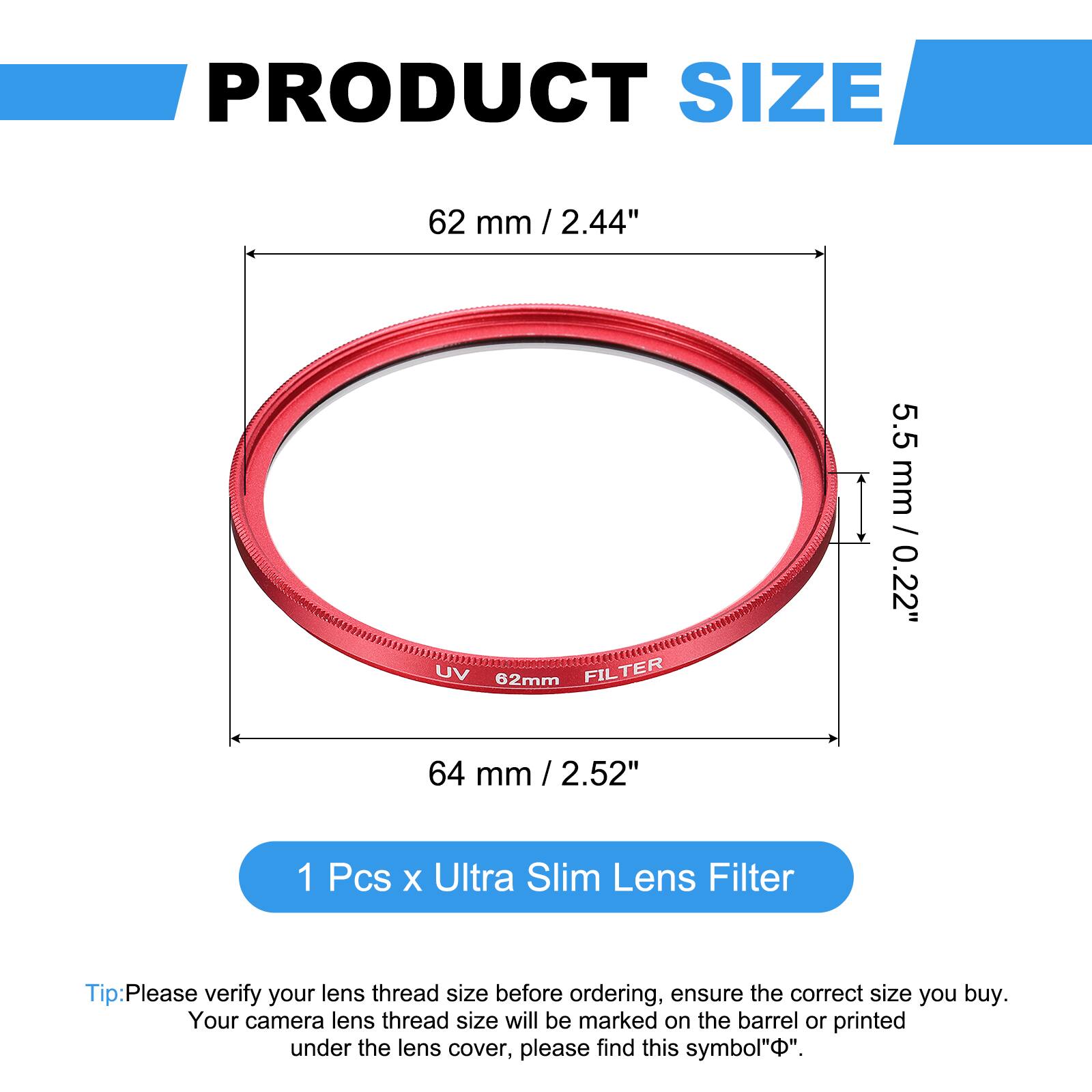 PRODUCT SIZE  
62 mm / 2.44"  
UV 62mm FILTER  
5.5 mm / 0.22"  
64 mm / 2.52"  

1 Pcs x Ultra Slim Lens Filter  

Tip: Please verify your lens thread size before ordering, ensure the correct size you buy. Your camera lens thread size will be marked on the barrel or printed under the lens cover, please find this symbol "⌀".
