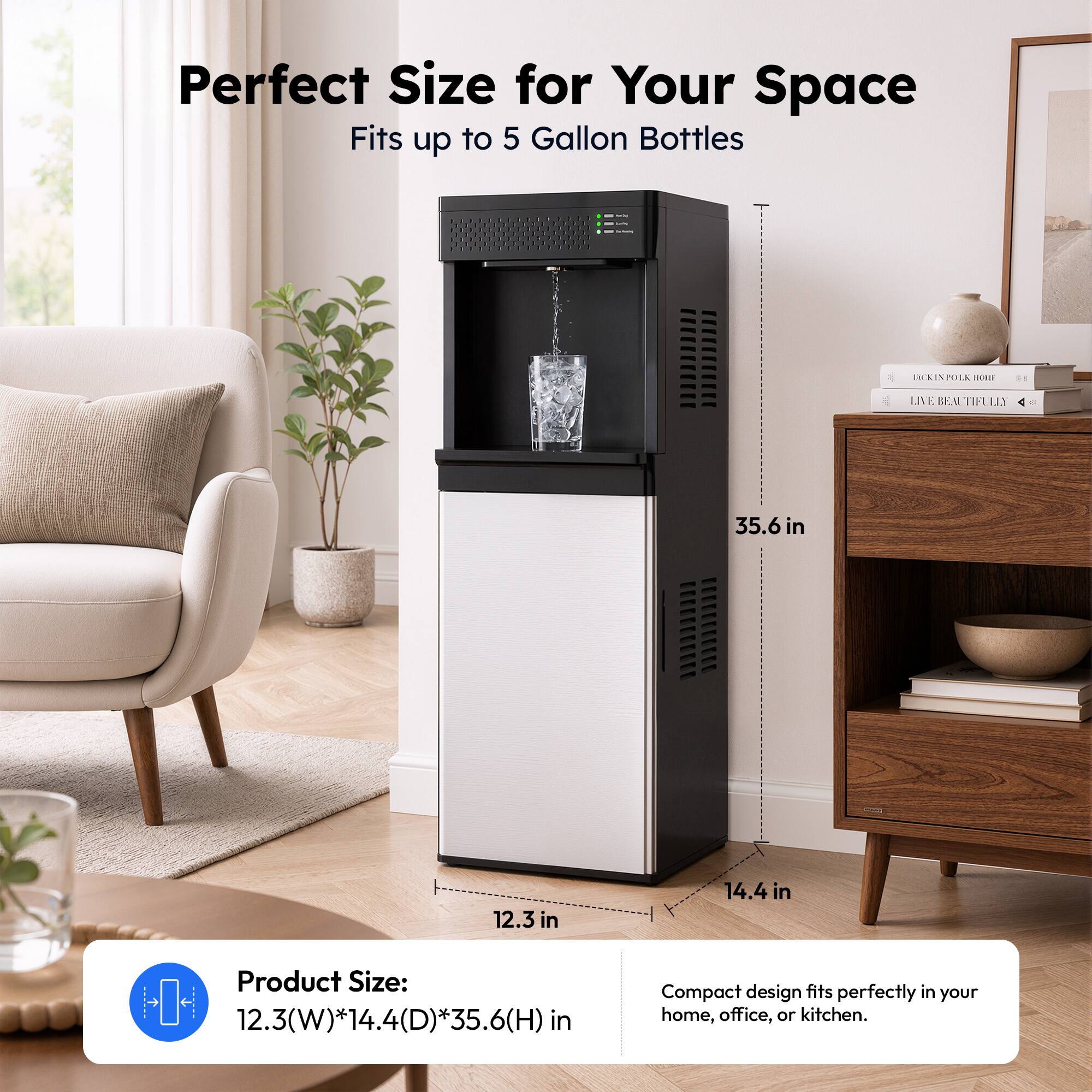 Perfect Size for Your Space  
Fits up to 5 Gallon Bottles  

Product Size: 12.3(W) * 14.4(D) * 35.6(H) in  

Compact design fits perfectly in your home, office, or kitchen.