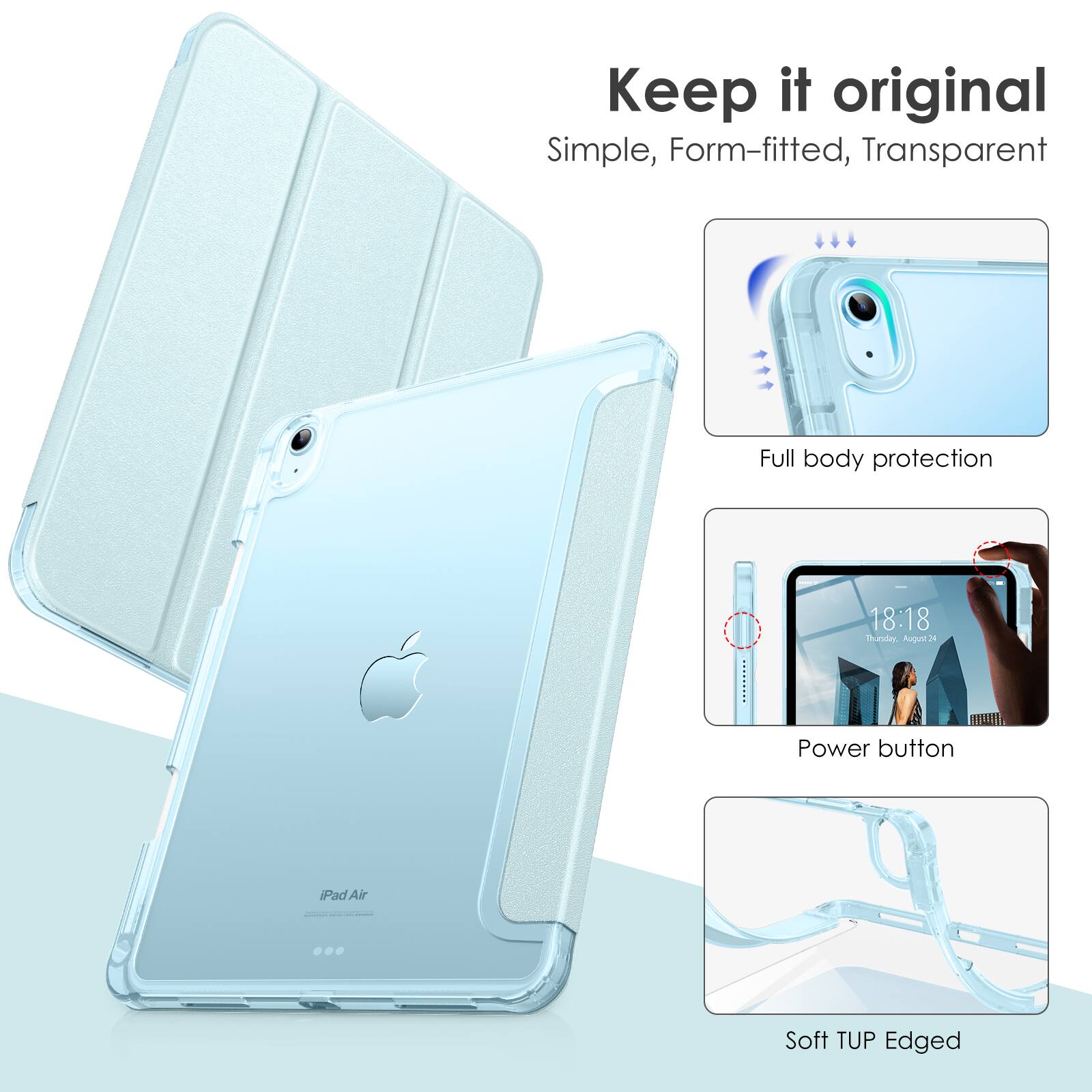 Keep it original  
Simple, Form-fitted, Transparent  

Full body protection  

Power button  

Soft TUP Edged