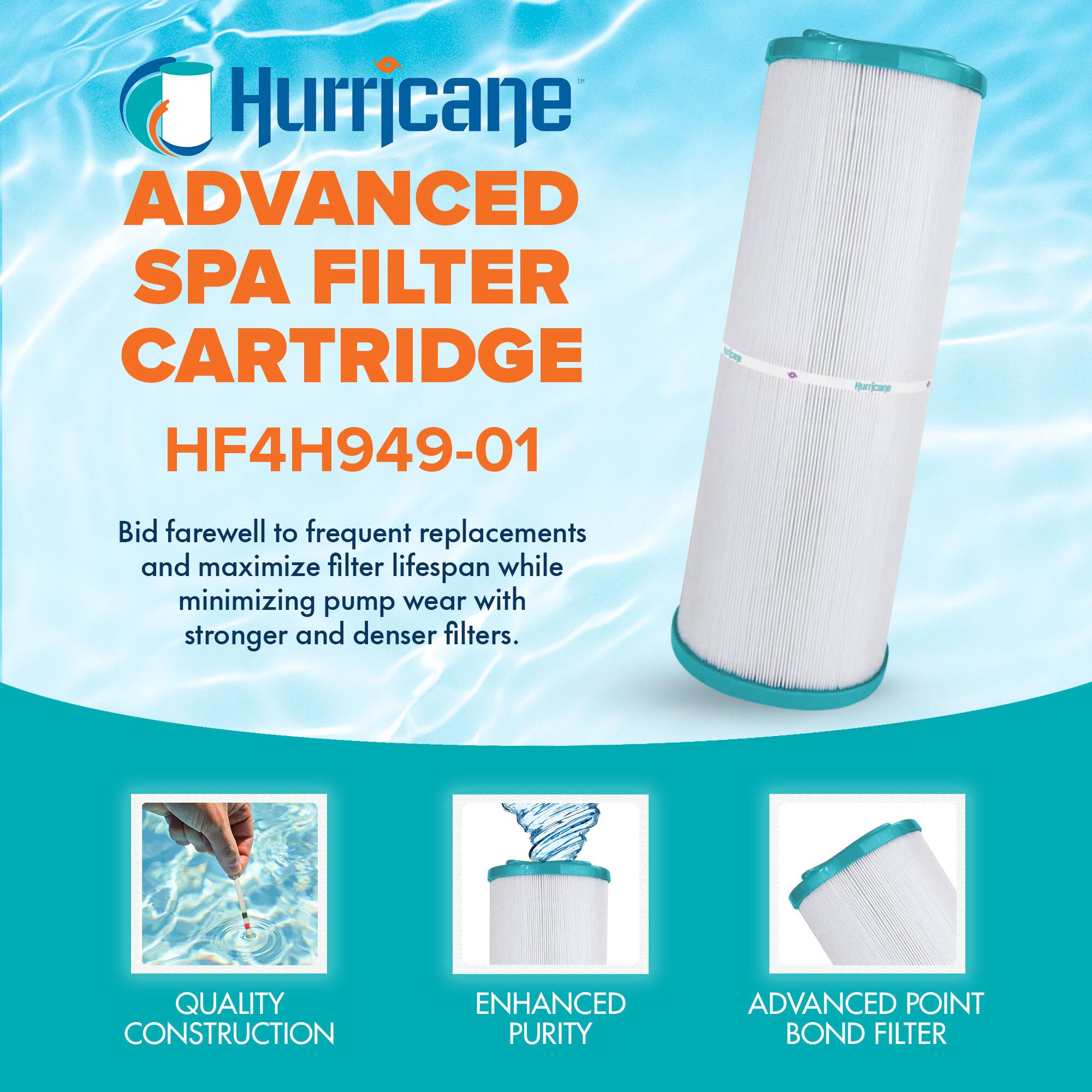 Hurricane  
ADVANCED SPA FILTER CARTRIDGE  
HF4H949-01  

Bid farewell to frequent replacements and maximize filter lifespan while minimizing pump wear with stronger and denser filters.  

QUALITY CONSTRUCTION  
ENHANCED PURITY  
ADVANCED POINT BOND FILTER