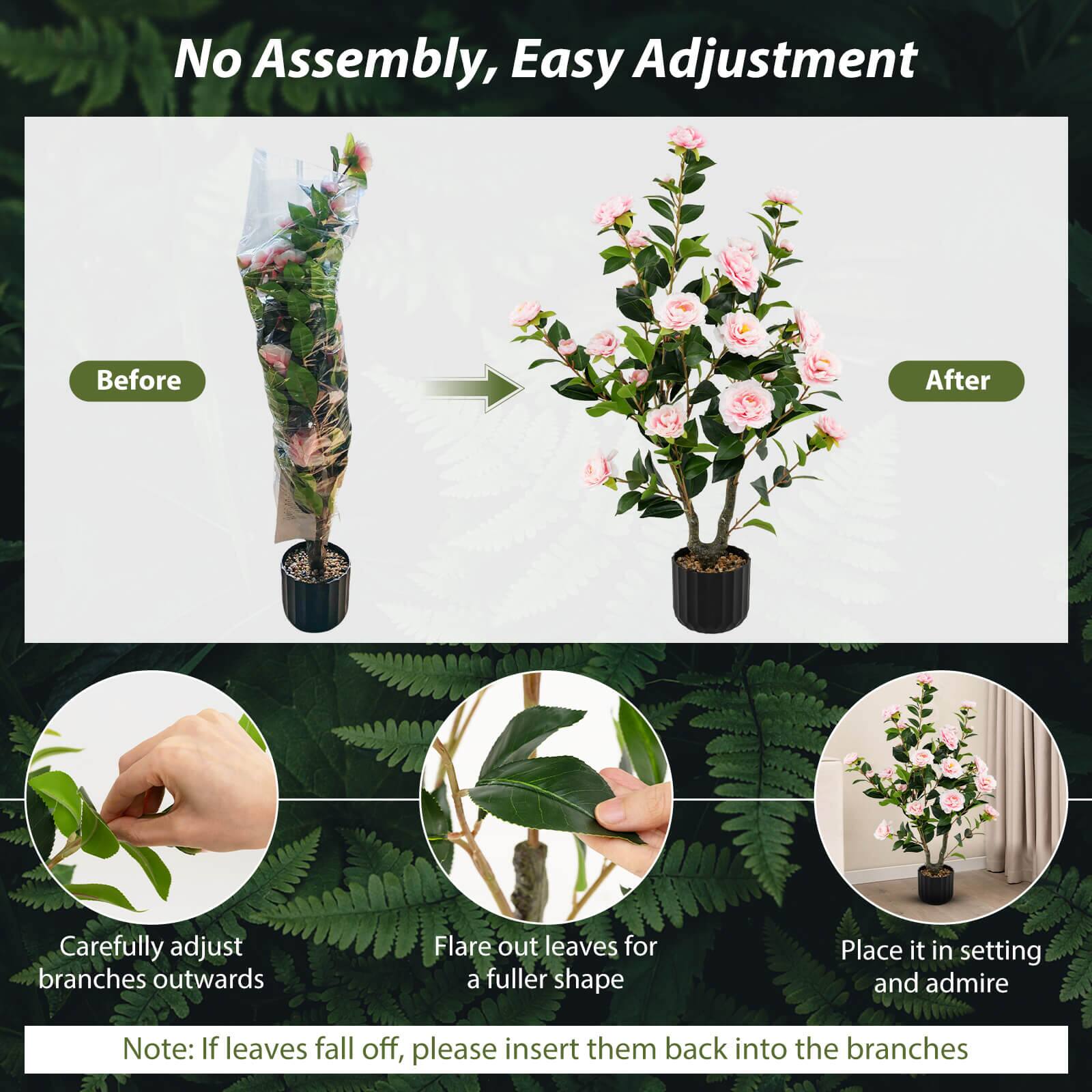 No Assembly, Easy Adjustment

Before After

Carefully adjust branches outwards

Flare out leaves for a fuller shape

Place it in setting and admire

Note: If leaves fall off, please insert them back into the branches