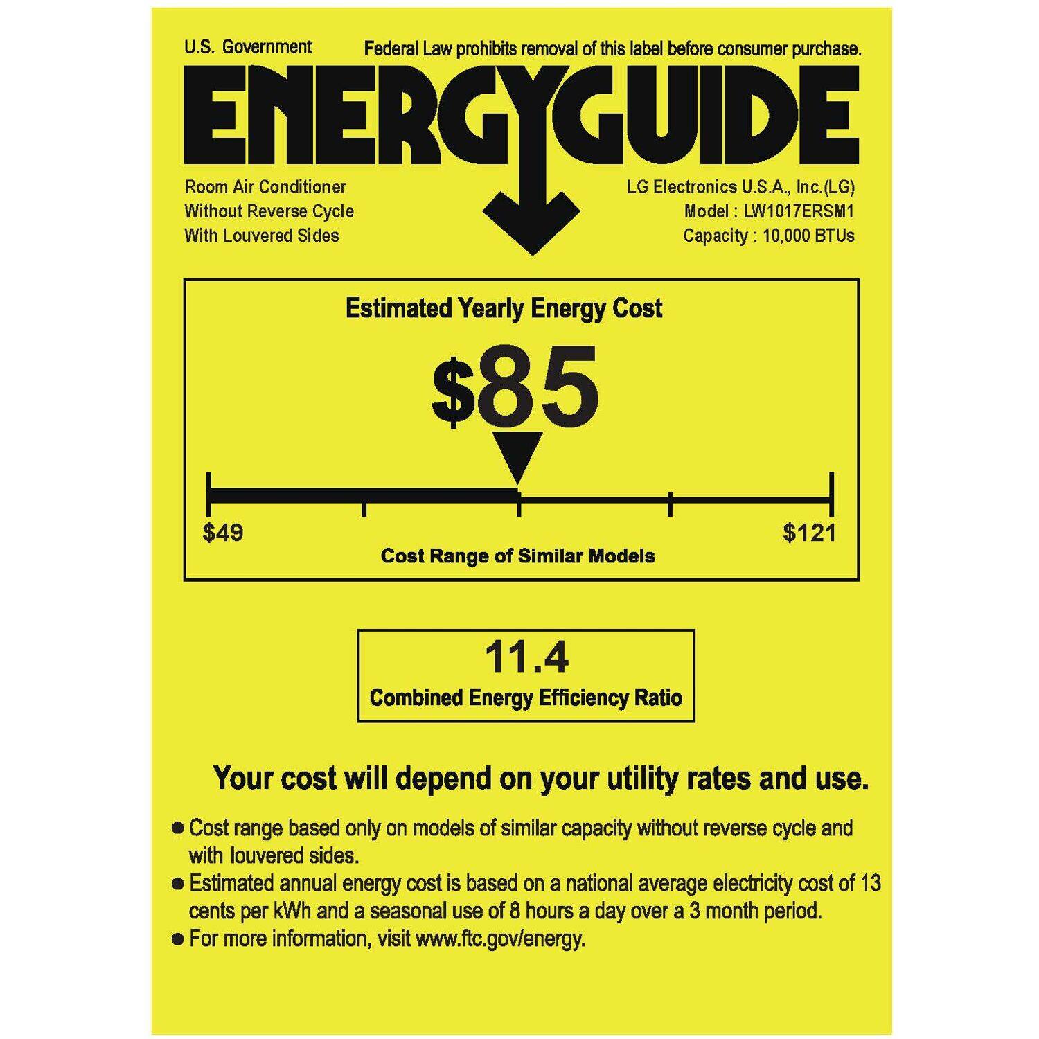 U.S. Government Federal Law prohibits removal of this label before consumer purchase. ENERGYGUIDE Without Room Air Conditioner Cycle LG Electronics Model U.S.A., LW1017ERSM1 Inc. (LG) With Louvered Sides Capacity 10,000 BTUs Estimated Yearly Energy Cost $85 $49 Cost Range of Similar Models $121 11.4 Combined Energy Efficiency Ratio Your cost will depend on your utility rates and use. Cost range based only on models of similar capacity without reverse cycle and with louvered sides. Estimated annual energy cost is based on a national average electricity cost of 13 cents per kWh and a seasonal use of 8 hours a day over a 3 month period. For more information, visit [www.ftc.gov/energy](http://www.ftc.gov/energy).