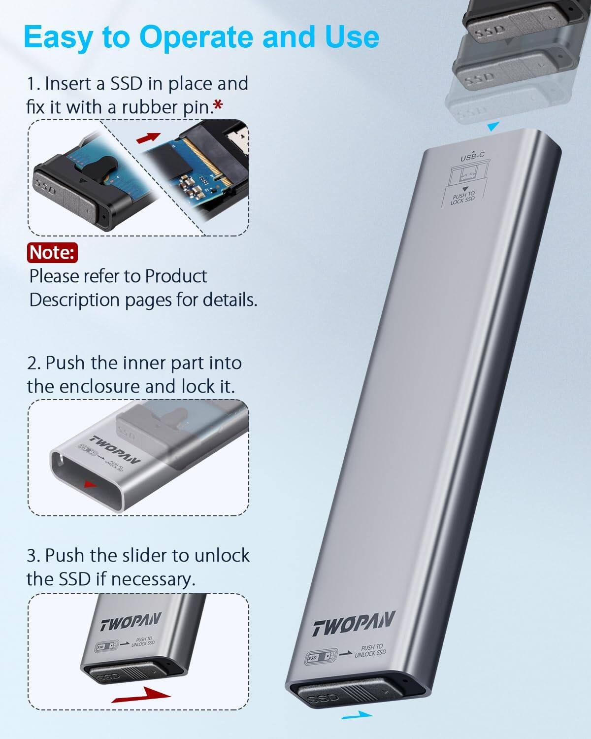Easy to Operate and Use

1. Insert a SSD in place and fix it with a rubber pin.*
   - Note: Please refer to Product Description pages for details.

2. Push the inner part into the enclosure and lock it.

3. Push the slider to unlock the SSD if necessary.

*SSD USB-C
PUSH TO LOCK SSD
TWOPAN
PUSH TO UNLOCK SSD